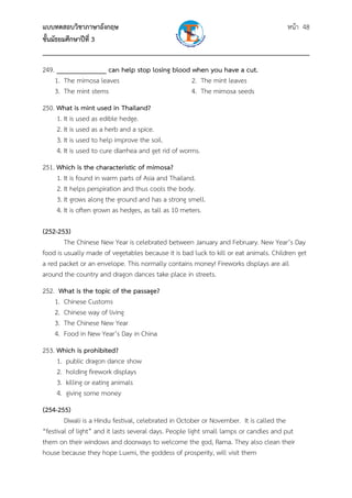 แบบทดสอบวิชาภาษาอังกฤษ                                               หน้า 48
ชั้นมัธยมศึกษาปีที่ 3
___________________________________________________________________________
249. ______________ can help stop losing blood when you have a cut.
    1. The mimosa leaves                       2. The mint leaves
    3. The mint stems                          4. The mimosa seeds
250. What is mint used in Thailand?
     1. It is used as edible hedge.
     2. It is used as a herb and a spice.
     3. It is used to help improve the soil.
     4. It is used to cure diarrhea and get rid of worms.
251. Which is the characteristic of mimosa?
     1. It is found in warm parts of Asia and Thailand.
     2. It helps perspiration and thus cools the body.
     3. It grows along the ground and has a strong smell.
     4. It is often grown as hedges, as tall as 10 meters.

(252-253)
        The Chinese New Year is celebrated between January and February. New Year’s Day
food is usually made of vegetables because it is bad luck to kill or eat animals. Children get
a red packet or an envelope. This normally contains money! Fireworks displays are all
around the country and dragon dances take place in streets.
252. What is the topic of the passage?
    1. Chinese Customs
    2. Chinese way of living
    3. The Chinese New Year
    4. Food in New Year’s Day in China
253. Which is prohibited?
     1. public dragon dance show
     2. holding firework displays
     3. killing or eating animals
     4. giving some money
(254-255)
        Diwali is a Hindu festival, celebrated in October or November. It is called the
“festival of light” and it lasts several days. People light small lamps or candles and put
them on their windows and doorways to welcome the god, Rama. They also clean their
house because they hope Luxmi, the goddess of prosperity, will visit them
 
