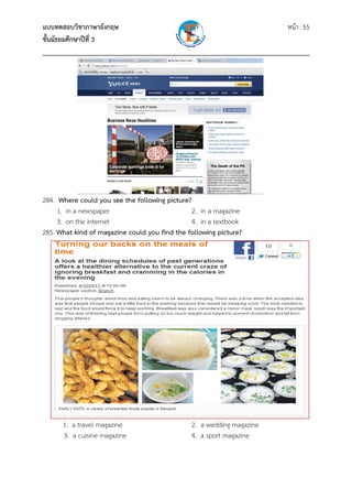 แบบทดสอบวิชาภาษาอังกฤษ                                               หน้า 55
ชั้นมัธยมศึกษาปีที่ 3
___________________________________________________________________________




284. Where could you see the following picture?
     1. in a newspaper                          2. in a magazine
     3. on the internet                         4. in a textbook
285. What kind of magazine could you find the following picture?




      1. a travel magazine                     2. a wedding magazine
      3. a cuisine magazine                    4. a sport magazine
 