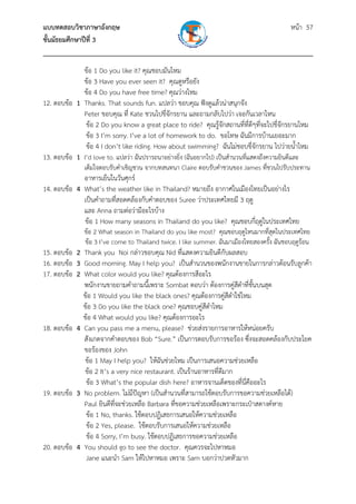 แบบทดสอบวิชาภาษาอังกฤษ                                               หน้า 57
ชั้นมัธยมศึกษาปีที่ 3
___________________________________________________________________________
             ข้อ 1 Do you like it? คุณชอบมันไหม
             ข้อ 3 Have you ever seen it? คุณดูหรือยัง
             ข้อ 4 Do you have free time? คุณว่างไหม
12. ตอบข้อ 1 Thanks. That sounds fun. แปลว่า ขอบคุณ ฟังดูแล้วน่าสนุกจัง
             Peter ขอบคุณ ที่ Kate ชวนไปขี่จักรยาน และถามกลับไปว่า เจอกันเวลาไหน
              ข้อ 2 Do you know a great place to ride? คุณรู้จักสถานที่ที่ดีๆทีจะไปขี่จักรยานไหม
                                                                                 ่
              ข้อ 3 I’m sorry. I’ve a lot of homework to do. ขอโทษ ฉันมีการบ้านเยอะมาก
              ข้อ 4 I don’t like riding. How about swimming? ฉันไม่ชอบขี่จักรยาน ไปว่ายน้ําไหม
13. ตอบข้อ 1 I’d love to. แปลว่า ฉันปรารถนาอย่างยิง (ฉันอยากไป) เป็นสํานวนที่แสดงถึงความยินดีและ
                                                  ่
              เต็มใจตอบรับคําเชิญชวน จากบทสนทนา Claire ตอบรับคําชวนของ James ที่ชวนไปรับประทาน
             อาหารเย็นในวันศุกร์
14. ตอบข้อ 4 What’s the weather like in Thailand? หมายถึง อากาศในเมืองไทยเป็นอย่างไร
             เป็นคําถามที่สอดคล้องกับคําตอบของ Suree ว่าประเทศไทยมี 3 ฤดู
             และ Anna ถามต่อว่ามีอะไรบ้าง
             ข้อ 1 How many seasons in Thailand do you like? คุณชอบกี่ฤดูในประเทศไทย
              ข้อ 2 What season in Thailand do you like most? คุณชอบฤดูไหนมากที่สดในประเทศไทย
                                                                                     ุ
              ข้อ 3 I’ve come to Thailand twice. I like summer. ฉันมาเมืองไทยสองครัง ฉันชอบฤดูร้อน
                                                                                   ้
15. ตอบข้อ 2 Thank you Noi กล่าวขอบคุณ Nid ทีแสดงความยินดีกับผลสอบ
                                                   ่
16. ตอบข้อ 3 Good morning. May I help you? เป็นสํานวนของพนักงานขายในการกล่าวต้อนรับลูกค้า
17. ตอบข้อ 2 What color would you like? คุณต้องการสีอะไร
             พนักงานขายถามคําถามนีเ้ พราะ Sombat ตอบว่า ต้องการคู่สีดําที่ชั้นบนสุด
             ข้อ 1 Would you like the black ones? คุณต้องการคู่สดําใช่ไหม
                                                                     ี
             ข้อ 3 Do you like the black one? คุณชอบคู่สดําไหม
                                                           ี
             ข้อ 4 What would you like? คุณต้องการอะไร
18. ตอบข้อ 4 Can you pass me a menu, please? ช่วยส่งรายการอาหารให้หน่อยครับ
             สังเกตจากคําตอบของ Bob “Sure.” เป็นการตอบรับการขอร้อง ซึ่งจะสอดคล้องกับประโยค
             ขอร้องของ John
              ข้อ 1 May I help you? ให้ฉันช่วยไหม เป็นการเสนอความช่วยเหลือ
              ข้อ 2 It’s a very nice restaurant. เป็นร้านอาหารที่ดีมาก
              ข้อ 3 What’s the popular dish here? อาหารจานเด็ดของที่นี่คืออะไร
19. ตอบข้อ 3 No problem. ไม่มีปัญหา (เป็นสํานวนที่สามารถใช้ตอบรับการขอความช่วยเหลือได้)
             Paul ยินดีที่จะช่วยเหลือ Barbara ที่ขอความช่วยเหลือเพราะกระเป๋าสตางค์หาย
              ข้อ 1 No, thanks. ใช้ตอบปฏิเสธการเสนอให้ความช่วยเหลือ
              ข้อ 2 Yes, please. ใช้ตอบรับการเสนอให้ความช่วยเหลือ
              ข้อ 4 Sorry, I’m busy. ใช้ตอบปฏิเสธการขอความช่วยเหลือ
20. ตอบข้อ 4 You should go to see the doctor. คุณควรจะไปหาหมอ
              Jane แนะนํา Sam ให้ไปหาหมอ เพราะ Sam บอกว่าปวดหัวมาก
 