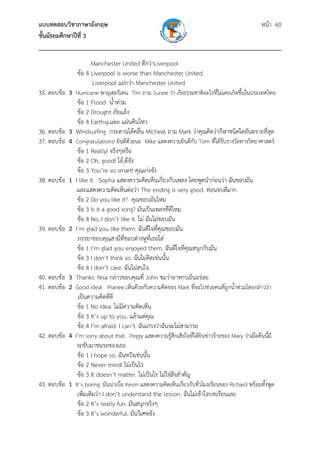 แบบทดสอบวิชาภาษาอังกฤษ                                               หน้า 60
ชั้นมัธยมศึกษาปีที่ 3
___________________________________________________________________________
                      Manchester United ดีกว่าLiverpool
                ข้อ 4 Liverpool is worse than Manchester United.
                      Liverpool แย่กว่า Manchester United
35. ตอบข้อ 3 Hurricane พายุเฮอริเคน Tim ถาม Sunee ว่า ภัยธรรมชาติอะไรที่ไม่เคยเกิดขึ้นในประเทศไทย
              ข้อ 1 Flood น้ําท่วม
              ข้อ 2 Drought ภัยแล้ง
              ข้อ 4 Earthquake แผ่นดินไหว
36. ตอบข้อ 3 Windsurfing กระดานโต้คลื่น Micheal ถาม Mark ว่าคุณคิดว่ากีฬาชนิดใดอันตรายที่สุด
37. ตอบข้อ 4 Congratulations! ยินดีด้วยนะ Mike แสดงความยินดีกบ Tom ที่ได้รับรางวัลทางวิทยาศาสตร์
                                                                   ั
              ข้อ 1 Really! จริงๆหรือ
              ข้อ 2 Oh, good! โอ้,ดีจัง
              ข้อ 3 You’re so smart! คุณเก่งจัง
38. ตอบข้อ 1 I like it. Sopha แสดงความคิดเห็นเกี่ยวกับเพลง โดยพูดนําก่อนว่า ฉันชอบมัน
              และแสดงความคิดเห็นต่อว่า The ending is very good. ท่อนจบดีมาก
              ข้อ 2 Do you like it? คุณชอบมันไหม
              ข้อ 3 Is it a good song? มันเป็นเพลงที่ดีไหม
              ข้อ 4 No, I don’t like it. ไม่ ฉันไม่ชอบมัน
39. ตอบข้อ 2 I’m glad you like them. ฉันดีใจที่คณชอบมัน
                                                    ุ
              ภรรยาขอบคุณสามีที่ชอบต่างหูที่เธอใส่
              ข้อ 1 I’m glad you enjoyed them. ฉันดีใจที่คุณสนุกกับมัน
              ข้อ 3 I don’t think so. ฉันไม่คิดเช่นนั้น
              ข้อ 4 I don’t care. ฉันไม่สนใจ
40. ตอบข้อ 3 Thanks. Nisa กล่าวขอบคุณที่ John ชมว่าอาหารเย็นอร่อย
41. ตอบข้อ 2 Good idea! Pranee เห็นด้วยกับความคิดของ Mark ที่จะไปช่วยคนที่ถกน้ําท่วมโดยกล่าวว่า
                                                                                  ู
              เป็นความคิดที่ดี
              ข้อ 1 No idea. ไม่มีความคิดเห็น
              ข้อ 3 It’s up to you. แล้วแต่คุณ
              ข้อ 4 I’m afraid. I can’t. ฉันเกรงว่าฉันจะไม่สามารถ
42. ตอบข้อ 4 I’m sorry about that. Peggy แสดงความรู้สึกเสียใจที่ได้ยินข่าวร้ายของ Mary ว่าเมื่อคืนนี้มี
              รถขับมาชนรถของเธอ
              ข้อ 1 I hope so. ฉันหวังเช่นนั้น
              ข้อ 2 Never mind! ไม่เป็นไร
              ข้อ 3 It doesn’t matter. ไม่เป็นไร ไม่ใช่สิ่งสําคัญ
43. ตอบข้อ 1 It’s boring. มันน่าเบื่อ Kevin แสดงความคิดเห็นเกียวกับชั่วโมงเรียนของ Richard พร้อมทั้งพูด
                                                              ่
              เพิ่มเติมว่า I don’t understand the lesson. ฉันไม่เข้าใจบทเรียนเลย
              ข้อ 2 It’s really fun. มันสนุกจริงๆ
              ข้อ 3 It’s wonderful. มันวิเศษจัง
 