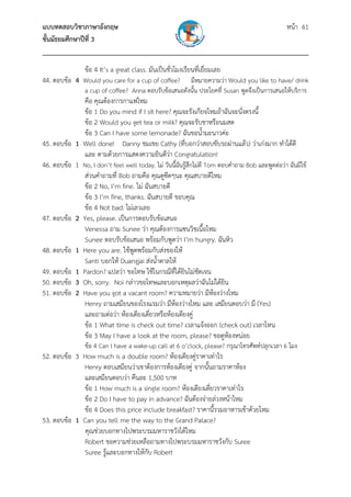 แบบทดสอบวิชาภาษาอังกฤษ                                               หน้า 61
ชั้นมัธยมศึกษาปีที่ 3
___________________________________________________________________________
                ข้อ 4 It’s a great class. มันเป็นชั่วโมงเรียนที่เยี่ยมเลย
44. ตอบข้อ 4 Would you care for a cup of coffee?      มีหมายความว่า Would you like to have/ drink
                a cup of coffee? Anna ตอบรับข้อเสนอดังนั้น ประโยคที่ Susan พูดจึงเป็นการเสนอให้บริการ
               คือ คุณต้องการกาแฟไหม
               ข้อ 1 Do you mind if I sit here? คุณจะรังเกียจไหมถ้าฉันจะนั่งตรงนี้
               ข้อ 2 Would you get tea or milk? คุณจะรับชาหรือนมสด
               ข้อ 3 Can I have some lemonade? ฉันขอน้ํามะนาวค่ะ
45. ตอบข้อ   1 Well done! Danny ชมเชย Cathy (ที่บอกว่าสอบขับรถผ่านแล้ว) ว่าเก่งมาก ทําได้ดี
               และ ตามด้วยการแสดงความยินดีว่า Congratulation!
46. ตอบข้อ   1 No, I don’t feel well today. ไม่ วันนี้ฉันรู้สึกไม่ดี Tom ตอบคําถาม Bob และพูดต่อว่า ฉันมีไข้
               ส่วนคําถามที่ Bob ถามคือ คุณดูซีดๆนะ คุณสบายดีไหม
               ข้อ 2 No, I’m fine. ไม่ ฉันสบายดี
               ข้อ 3 I’m fine, thanks. ฉันสบายดี ขอบคุณ
               ข้อ 4 Not bad. ไม่เลวเลย
47. ตอบข้อ   2 Yes, please. เป็นการตอบรับข้อเสนอ
               Venessa ถาม Sunee ว่า คุณต้องการแซนวิชเนื้อไหม
               Sunee ตอบรับข้อเสนอ พร้อมกับพูดว่า I’m hungry. ฉันหิว
48. ตอบข้อ   1 Here you are. ใช้พูดพร้อมกับส่งของให้
               Santi บอกให้ Duangjai ส่งน้ําตาลให้
49. ตอบข้อ   1 Pardon? แปลว่า ขอโทษ ใช้ในกรณีที่ได้ยินไม่ชัดเจน
50. ตอบข้อ   3 Oh, sorry. Noi กล่าวขอโทษและบอกเหตุผลว่าฉันไม่ได้ยิน
51. ตอบข้อ   2 Have you got a vacant room? ความหมายว่า มีหองว่างไหม     ้
               Henry ถามเสมียนของโรงแรมว่า มีห้องว่างไหม และ เสมียนตอบว่า มี (Yes)
               และถามต่อว่า ห้องเตียงเดี่ยวหรือห้องเตียงคู่
               ข้อ 1 What time is check out time? เวลาแจ้งออก (check out) เวลาไหน
               ข้อ 3 May I have a look at the room, please? ขอดูห้องหน่อย
                ข้อ 4 Can I have a wake-up call at 6 o’clock, please? กรุณาโทรศัพท์ปลุกเวลา 6 โมง
52. ตอบข้อ 3 How much is a double room? ห้องเตียงคู่ราคาเท่าไร
             Henry ตอบเสมียนว่าเขาต้องการห้องเตียงคู่ จากนั้นถามราคาห้อง
             และเสมียนตอบว่า คืนละ 1,500 บาท
             ข้อ 1 How much is a single room? ห้องเตียงเดี่ยวราคาเท่าไร
             ข้อ 2 Do I have to pay in advance? ฉันต้องจ่ายล่วงหน้าไหม
             ข้อ 4 Does this price include breakfast? ราคานี้รวมอาหารเช้าด้วยไหม
53. ตอบข้อ 1 Can you tell me the way to the Grand Palace?
              คุณช่วยบอกทางไปพระบรมมหาราชวังได้ไหม
             Robert ขอความช่วยเหลือถามทางไปพระบรมมหาราชวังกับ Suree
             Suree รู้และบอกทางให้กับ Robert
 