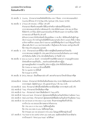 แบบทดสอบวิชาภาษาอังกฤษ                                               หน้า 67
ชั้นมัธยมศึกษาปีที่ 3
___________________________________________________________________________
95. ตอบข้อ 1 Country คําถามถามว่าดนตรีชนิดใดที่นกเรียน เกรด 7 ชื่นชอบ จากกราฟวงกลมจะเห็นว่า
                                                 ั
             Country มีจํานวน 37.5 % (Rap 25%, Spiritual 15%, Classic 12.5%)
96. ตอบข้อ 1 2 hours 24 minutes 2 ชั่วโมง 24 นาที
             คําถามถามว่าทีมคริกเกตแอฟริกาใต้มีเวลาสําหรับการพักผ่อนกี่ชั่วโมงต่อวัน
                จากกราฟวงกลมเวลาสําหรับการพักผ่อนเท่ากับ 10% ดังนั้นคํานวณหา 10% ของ 24 ชั่วโมง
                ซึ่งได้เท่ากับ 2.4 ชั่วโมง เมื่อคํานวณหาหน่วยเป็นนาที ก็ต้องคํานวณหา 0.4 ของชัวโมง นั่นคือ
                                                                                              ่
                0.4 ของ 60 นาที ซึ่งเท่ากับ 24 นาที
                (คริกเกต (cricket) เป็นกีฬาชนิดหนึ่ง มีคนเล่นทีมละ 11 คน ทีม ก จัดให้คนหนึ่งเป็นผู้ขว้างลูก
                เรียกว่า bowler ทําการขว้างลูกไปยังไม้ที่ตงไว้บนสนามสามอัน เรียกว่า wickets ซึ่งทีม ข จัดคน
                                                          ้ั
                มารักษา คนที่รักษา wickets เรียกว่า batsman และไม้ที่ถือตีลกเรียกว่า bat ถ้าตีถูกลูกก็วิ่งวนไป
                                                                           ู
                เพื่อเอาแต้ม เรียกว่า runs จนกว่าพวกของทีม ก ที่อยู่ในสนาม คือ fielders จะนําลูกกลับมาได้
             ที่มา http://th.wikipedia.org/wiki)
97. ตอบข้อ 1 1/10 คําถามถามว่าเวลาที่ใช้ในการฝึกการต่อสู้คิดเป็นเศษส่วนเท่าไรของวัน
                จากกราฟวงกลมการต่อสู้เท่ากับ 10% แสดงว่าถ้าแบ่งเวลาของวันเป็นร้อยส่วน เวลาการต่อสู้
                เท่ากับสิบส่วน นั่นคือ 10 ใน 100 เมื่อคิดเป็นส่วน 10 ก็จะได้ 1/10
98. ตอบข้อ 1 twice as much as สองเท่า จากประโยคที่กําหนดให้มีความหมายว่า จากแผนภูมจานวนของ
                                                                                       ิํ
              นักท่องเที่ยวชาวอเมริกนเป็น......ของจํานวนนักท่องเที่ยวชาวญี่ป่น
                                    ั                                        ุ
              ดูจากแผนภูมิจะเห็นว่า ชาวอเมริกัน 50% ชาวญี่ปุ่น 25% ดังนั้นจึงเป็นสองเท่า
              ข้อ 2 twice as many as (สํานวนนี้ไม่มีใช้)
              ข้อ 3 a quarter to หนึ่งในสี่
              ข้อ 4 equal to เท่ากับ
99. ตอบข้อ 3 Ort1iz, Manuel เรียนทั้งหมด 600 นาที เพราะคําถามถามว่าใครเข้าเรียนมากที่สุด

100.ตอบข้อ 4 thirteen คําถามถามว่านักเรียนในห้องเรียนของ Miss Smith มีสุนขและปลารวมกันเท่าไร
                                                                               ั
              จากกราฟแท่ง มีสุนัขจํานวน 6 ตัว และปลาจํานวน 7 ตัว รวม 13 ตัว
101.ตอบข้อ 3 birds คําถามถามว่าสัตว์เลี้ยงชนิดใดที่พวกเขามีน้อยที่สุด จากกราฟแท่ง นกมี 2 ตัว
102. ตอบข้อ 2 Tracy คําถามถามว่าใครได้แต้มมากที่สุด
103. ตอบข้อ 3 four คําถามถามว่า Mark ได้แต้มน้อยกว่า Tracy เท่าไร
104. ตอบข้อ 4 Patty and Sarah คําถามถามว่า ผู้เล่นสองคนใดที่มีแต้มรวมกันแล้วยังน้อยกว่าแต้มของ Tracy
105. ตอบข้อ 1 Mark and Patty คําถามถามว่า ผู้เล่นสองคนใดที่มแต้มรวมกันแล้วเท่ากับแต้มของ Tracy
                                                                ี
106. ตอบข้อ 3 Do not knock on the door or go inside. ห้ามเคาะประตูหรือเข้าไปข้างใน
              จากป้าย Do not disturb มีความหมายว่าห้ามรบกวน
              ข้อ 1 No one is in the room. ไม่มีใครอยูในห้อง
                                                       ่
              ข้อ 2 No one talks to you. ไม่มีใครคุยกับคุณ
              ข้อ 4 People are not allowed in this area. ไม่อนุญาตให้ใครอยู่บริเวณนี้
107. ตอบข้อ 1 You have to be careful when you walk pass. คุณต้องระมัดระวังเวลาเดินผ่าน
              จากป้ายบอกว่า “Mind your head ระวังศีรษะ”
 