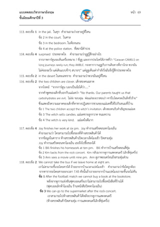 แบบทดสอบวิชาภาษาอังกฤษ                                               หน้า 69
ชั้นมัธยมศึกษาปีที่ 3
___________________________________________________________________________
113. ตอบข้อ 1 in the jail. ในคุก คําถามถามว่าเขาอยู่ที่ไหน
              ข้อ 2 in the court. ในศาล
              ข้อ 3 in the bedroom. ในห้องนอน
              ข้อ 4 at the police station. ที่สถานีตํารวจ
114. ตอบข้อ 4 surprised ประหลาดใจ คําถามถามว่าอูฐรู้สึกอย่างไร
                จากภาพการ์ตูนจะเห็นเครื่องหมาย ? ที่อูฐ และจากประโยคใต้ภาพที่ว่า “Caravan CAMELS on
                long journeys rarely run; they AMBLE. กองคาราวานอูฐกับการเดินทางที่ยาวไกล พวกมัน
              ไม่ค่อยจะวิ่ง แต่เดินแบบช้าๆ สบายๆ” แต่อูฐเห็นเต่ากําลังวิ่งมันจึงรู้สึกประหลาดใจ
115. ตอบข้อ 2 in the desert ในทะเลทราย คําถามถามว่าพวกมันอยู่ที่ไหน
116. ตอบข้อ 2 the two children are clever. เด็กสองคนฉลาด
              จากโจทย์ “จากการ์ตูน บอกเป็นนัยได้ว่า.....”
              จากคําพูดของเด็กที่บอกกับแม่มดว่า “No thanks. Our parents taught us that
                carbohydrates are evil. ไม่ล่ะ ขอบคุณ พ่อแม่ของเราสอนว่า คาร์โบไฮเดรตเป็นสิงชั่วร้าย”
                                                                                           ่
                ซึ่งแสดงถึงความฉลาดของเด็กที่หาทางปฏิเสธการชวนของแม่มดที่ให้ไปกินขนมที่บ้าน
                ข้อ 1 The two children accept the witch’s invitation. เด็กสองคนรับคําเชิญของแม่มด
                ข้อ 3 The witch sells candies. แม่มดขายลูกกวาด ขนมหวาน
                ข้อ 4 The witch is very kind. แม่มดใจดีมาก
117. ตอบข้อ 4 Joy finishes her work at six pm. Joy ทํางานเสร็จตอนหกโมงเย็น
              คําถามถามว่า ใครสามารถไปซื้อของที่ห้างสรรพสินค้าได้
              จากข้อมูลในตาราง ห้างสรรพสินค้าเปิดเวลาเจ็ดโมงเช้า ปิดสามทุ่ม
              Joy ทํางานเสร็จตอนหกโมงเย็น เธอจึงไปซื้อของได้
              ข้อ 1 Bill finishes his homework at ten pm. Bill ทําการบ้านเสร็จตอนสี่ทุ่ม
                ข้อ 2 Kim backs from the rock concert. Kim กลับมาจากดูการแสดงดนตรี (เลิกสี่ทุ่มครึ่ง)
              ข้อ 3 Ann sees a movie until nine pm. Ann ดูภาพยนตร์จนถึงสามทุ่มส่วน
118. ตอบข้อ 2 We cannot take the bus if we leave home at eight am.
                เราไม่สามารถขึ้นรถโดยสารได้ ถ้าออกจากบ้านเวลาแปดโมงเช้า คําถามถามว่าข้อใดถูกต้อง
                จากตารางรถโดยสารออกเวลา 7.45 ดังนั้นถ้าเราออกจากบ้านแปดโมงเราจะขึ้นรถไม่ทัน
                ข้อ 1 After the football match we cannot buy a book at the bookstore.
                       หลังจากดูการแข่งขันฟุตบอลเสร็จเราไม่สามารถไปซื้อหนังสือที่ร้านได้
                       (ฟุตบอลเลิกห้าโมงเย็น ร้านหนังสือปิดหกโมงเย็น)
                 ข้อ 3 We can go to the supermarket after the rock concert.
                        เราสามารถไปห้างสรรพสินค้าได้หลังจากดูการแสดงดนตรี
                       (ห้างสรรพสินค้าปิดสามทุ่ม การแสดงดนตรีเลิกสี่ทุ่มครึ่ง)
 