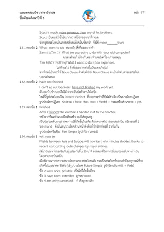 แบบทดสอบวิชาภาษาอังกฤษ                                               หน้า 77
ชั้นมัธยมศึกษาปีที่ 3
___________________________________________________________________________
              Scott is much more generous than any of his brothers.
              Scott เป็นคนที่มีน้ําใจมากกว่าพี่น้องของเขาทั้งหมด
              จากรูปประโยคเป็นการเปรียบเทียบในขั้นกว่า จึงใช้ more_______than
161. ตอบข้อ 2 What I want to do หมายถึง สิ่งที่ผมอยากทํา
              Sam ถามTim ว่า What are you going to do with your old computer?
                                   คุณจะทําอะไรบ้างกับคอมพิวเตอร์เครื่องเก่าของคุณ
              Tim ตอบว่า Nothing! What I want to do is too expensive.
                           ไม่ทําอะไร สิ่งที่ผมอยากทํานั้นมันแพงเกินไป
               จากโจทย์เป็นการใช้ Noun Clause ลําดับคําของ Noun Clause จะเป็นลําดับคําของประโยค
              บอกเล่าเสมอ
162. ตอบข้อ 2 have not finished
              I can’t go out because I have not finished my work yet.
              ฉันออกไปข้างนอกไม่ได้เพราะฉันยังทํางานไม่เสร็จ
              ในที่น้รูปประโยคเป็น Present Perfect ที่บอกกระทําที่ยังไม่สําเร็จ เป็นประโยคปฏิเสธ
                     ี
              รูปประโยคปฏิเสธ ประธาน + have /has +not + Verb3 + กรรมหรือส่วนขยาย + yet.
163. ตอบข้อ 1 finished
              After I finished the exercise, I handed in it to the teacher.
              หลังจากที่ผมทําแบบฝึกหัดเสร็จ ผมก็ส่งคุณครู
               เป็นประโยคที่บอกเล่าเหตุการณ์ที่เกิดขึ้นในอดีต สังเกตจากคําว่า handed เป็น กริยาช่องที่ 2
              ของ hand ดังนั้นอนุประโยคส่วนหน้าจึงต้องใช้กริยาช่องที่ 2 เช่นกัน
              รูปประโยคจึงเป็น Past Simple (รูปกริยา Verb2)
164. ตอบข้อ 1 will now be
              Flights between Asia and Europe will now be thirty minutes shorter, thanks to
              recent cost cutting route changes by major airlines.
               เที่ยวบินระหว่างเอเชียกับยุโรปจะเร็วขึ้น 30 นาที ขอบคุณที่มการเปลี่ยนแปลงเส้นทางการบิน
                                                                          ี
               โดยสายการบินหลัก
               เมื่อพิจารณาจากความหมายโดยรวมของประโยคแล้ว ควรเป็นประโยคที่บอกเล่าถึงเหตุการณ์ที่จะ
               เกิดขึ้นในอนาคต จึงต้องใช้รูปประโยค Future Simple รูปกริยาเป็น will + Verb1
               ข้อ 2 were once possible เป็นไปได้ครั้งเดียว
               ข้อ 3 have been extended ถูกขยายออก
               ข้อ 4 are being cancelled กําลังถูกยกเลิก
 