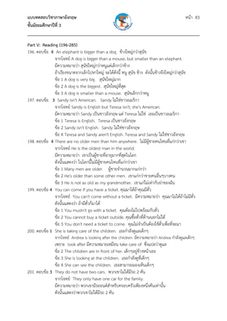 แบบทดสอบวิชาภาษาอังกฤษ                                               หน้า 83
ชั้นมัธยมศึกษาปีที่ 3
___________________________________________________________________________
Part V: Reading (196-285)
196. ตอบข้อ 4 An elephant is bigger than a dog. ช้างใหญ่กว่าสุนข     ั
              จากโจทย์ A dog is bigger than a mouse, but smaller than an elephant.
              มีความหมายว่า สุนขใหญ่กว่าหนูแต่เล็กกว่าช้าง
                                  ั
              ถ้าเรียงขนาดจากเล็กไปหาใหญ่ จะได้ดังนี้ หนู สุนัข ช้าง ดังนั้นช้างจึงใหญ่กว่าสุนัข
              ข้อ 1 A dog is very big. สุนัขใหญ่มาก
              ข้อ 2 A dog is the biggest. สุนัขใหญ่ที่สด
                                                       ุ
              ข้อ 3 A dog is smaller than a mouse. สุนัขเล็กกว่าหนู
197. ตอบข้อ 3 Sandy isn't American. Sandy ไม่ใช่ชาวอเมริกา
              จากโจทย์ Sandy is English but Teresa isn't; she's American.
              มีความหมายว่า Sandy เป็นชาวอังกฤษ แต่ Teresa ไม่ใช่ เธอเป็นชาวอเมริกา
              ข้อ 1 Teresa is English. Teresa เป็นชาวอังกฤษ
              ข้อ 2 Sandy isn't English. Sandy ไม่ใช่ชาวอังกฤษ
              ข้อ 4 Teresa and Sandy aren't English. Teresa and Sandy ไม่ใช่ชาวอังกฤษ
198. ตอบข้อ 4 There are no older men than him anywhere. ไม่มีผู้ชายคนไหนที่แก่กว่าเขา
              จากโจทย์ He is the oldest man in the world.
              มีความหมายว่า เขาเป็นผู้ชายที่อายุมากที่สดในโลก
                                                         ุ
              ดังนั้นแสดงว่า ในโลกนี้ไม่มผชายคนไหนที่แก่กว่าเขา
                                           ี ู้
              ข้อ 1 Many men are older. ผู้ชายจํานวนมากแก่กว่า
              ข้อ 2 He's older than some other men. เขาแก่กว่าชายคนอื่นๆบางคน
              ข้อ 3 He is not as old as my grandmother. เขาแก่ไม่เท่ากับย่าของฉัน
199. ตอบข้อ 4 You can come if you have a ticket. คุณมาได้ถ้าคุณมีต๋ว    ั
              จากโจทย์ You can't come without a ticket. มีความหมายว่า คุณมาไม่ได้ถ้าไม่มีตั๋ว
              ดังนั้นแสดงว่า ถ้ามีตั๋วก็มาได้
              ข้อ 1 You mustn't go with a ticket. คุณต้องไม่ไปพร้อมกับตั๋ว
              ข้อ 2 You cannot buy a ticket outside. คุณซื้อตั๋วที่ด้านนอกไม่ได้
              ข้อ 3 You don't need a ticket to come. คุณไม่จําเป็นต้องใช้ตั๋วเพื่อที่จะมา
200. ตอบข้อ 1 She is taking care of the children. เธอกําลังดูแลเด็กๆ
               จากโจทย์ Andrea is looking after the children. มีความหมายว่า Andrea กําลังดูแลเด็กๆ
              เพราะ look after มีความหมายเหมือน take care of ซึ่งแปลว่าดูแล
              ข้อ 2 The children are in front of her. เด็กๆอยู่ขางหน้าเธอ
                                                                ้
              ข้อ 3 She is looking at the children. เธอกําลังดูที่เด็กๆ
              ข้อ 4 She can see the children. เธอสามารถมองเห็นเด็กๆ
201. ตอบข้อ 3 They do not have two cars. พวกเขาไม่ได้มีรถ 2 คัน
              จากโจทย์ They only have one car for the family.
              มีความหมายว่า พวกเขามีรถยนต์สําหรับครอบครัวเพียงหนึ่งคันเท่านั้น
              ดังนั้นแสดงว่าพวกเขาไม่ได้มีรถ 2 คัน
 