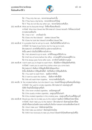 แบบทดสอบวิชาภาษาอังกฤษ                                               หน้า 84
ชั้นมัธยมศึกษาปีที่ 3
___________________________________________________________________________
              ข้อ 1 They only like cars. พวกเขาชอบแต่รถเท่านั้น
              ข้อ 2 They have a big family. พวกเขามีครอบครัวใหญ่
              ข้อ 4 They do not like any other cars. พวกเขาไม่ชอบรถคันอื่นๆ
202. ตอบข้อ 4 What are his favourite things? สิ่งที่เขาชื่นชอบคืออะไร
               จากโจทย์ What does Edward like? มีความหมายว่า Edward ชอบอะไร ซึ่งทังสองประโยคมี
                                                                                  ้
              ความหมายเหมือนกัน
              ข้อ 1 How is he? เขาเป็นอย่างไร
              ข้อ 2 Does she like Edward? เธอชอบ Edward ไหม
              ข้อ 3 Does he look like Edward? เขาเหมือน Edward ไหม
203. ตอบข้อ 2 It is possible that he will go to work. มันเป็นไปได้ที่เขาจะไปทํางาน
              จากโจทย์ He hopes to go home, but he may go to work.
              มีความหมายว่า เขาหวังที่จะกลับบ้าน แต่เขาอาจจะไปทํางาน
              ดังนั้น แสดงว่า มันเป็นไปได้ที่เขาจะไปทํางาน
              ข้อ 1 He's allowed to go to work. เขาได้รับอนุญาตให้ไปทํางาน
              ข้อ 3 He'll be at home before the office. เขาจะอยู่ที่บานก่อนจะอยู่ที่ทํางาน
                                                                            ้
              ข้อ 4 He always goes home after work. เขากลับบ้านหลังเลิกงานเสมอ
204. ตอบข้อ 4 I don't want you to forget to wash them. ฉันไม่ต้องการให้คุณลืมที่จะซักมัน
              จากโจทย์ I want you to wash the clothes when you come back.
              มีความหมายว่า ฉันต้องการให้คุณซักเสื้อผ้าเมื่อคุณกลับมา
              ดังนั้น เมื่อฉันต้องการให้คุณซักเสื้อผ้า ฉันก็ไม่ต้องการให้คุณลืมซักมัน
              ข้อ 1 You want to wash them. คุณต้องการซักมัน
              ข้อ 2 I want to wash the clothes. ฉันต้องการซักเสื้อผ้า
              ข้อ 3 We will wash them together. พวกเราจะซักมันด้วยกัน
205. ตอบข้อ 3 She smoked before, but she doesn't now. ก่อนหน้านี้เธอสูบบุหรี่แต่ตอนนี้เธอไม่สบู
              จากโจทย์ She used to smoke cigarettes. มีความหมายว่า เธอเคยสูบบุหรี่
              นั่นคือ ปัจจุบันนี้เธอไม่สบบุหรี่แล้ว
                                        ู
              ข้อ 1 She never smoked cigarettes. เธอไม่เคยสูบบุหรี่
              ข้อ 2 She usually smokes cigarettes. เธอสูบบุหรี่เป็นประจํา
              ข้อ 4 She smoked cigarettes in the smoking area. เธอสูบบุหรี่ในบริเวณที่ให้สบบุหรี่
                                                                                           ู
206. ตอบข้อ 4 Would you like me to take you to the station? คุณต้องการให้ฉันพาไปสถานีไหม
              จากโจทย์ Shall I take you to the station? มีความหมายว่า ฉันพาคุณไปสถานีไหม
               เห็นได้ว่าทั้งสองประโยคมีความหมายเหมือนกัน คือเป็นการเสนอความช่วยเหลือเพื่อพาไปสถานี
               ข้อ 1 Must I take you? ฉันต้องพาคุณไปไหม
               ข้อ 2 Did I take you before? ฉันพาคุณไปก่อนไหม
               ข้อ 3 Will it be necessary to take you there? มันจะจําเป็นไหมที่จะพาคุณไปที่นั่น
 