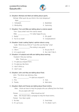 แบบทดสอบวิชาภาษาอังกฤษ                                                หน้า 9
ชั้นมัธยมศึกษาปีที่ 3
___________________________________________________________________________
36. Situation: Micheal and Mark are talking about sports.
      Micheal: What sport do you think is the most dangerous?
         Mark: _______________
     1 Volleyball.                                 2. Basketball.
     3. Windsurfing.                               4. Swimming.
37. Situation: Tom and Mike are talking about a science award.
       Tom: Guess what! I won the science award.
       Mike: _______________ I’m really happy for you.
    1. Really!                                    2. Oh, good!
    3. You’re so smart!                           4. Congratulations!
38. Situation: Suda is asking Sopha’s opinion about a song.
        Suda: What do you think of “Love Me Love My Dog” song?
      Sopha: _______________The ending is very good.
    1. I like it.                                2. Do you like it?
    3. Is it a good song?                        4. No, I don’t like it.
39. Situation: A husband and wife are talking about earrings.
       Husband: I like your earrings.
            Wife: Thank you. _______________
    1. I’m glad you enjoyed them.
    2. I’m glad you like them.
    3. I don’t think so.
    4. I don’t care.
40. Situation: John and Nisa are talking about food.
      John: The dinner was delicious, Nisa.
       Nisa: _______________ I’m glad you enjoyed it.
    1. Fine.                                      2. Sure.
    3. Thanks.                                    4. Well done.
41. Situation: Mark and Pranee are talking about flood victims.
         Mark: I think we have to help the people who are suffering from the flood.
                Do you agree with me?
      Pranee: _______________ What should we do?
        Mark: We should make a campaign to help the flood victims.
      Pranee: Your idea is great.
    1. No idea.                                    2. Good idea!.
    3. It’s up to you.                             4. I’m afraid. I can’t.
 