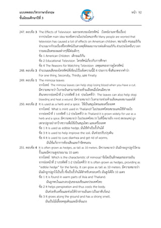 แบบทดสอบวิชาภาษาอังกฤษ                                               หน้า 92
ชั้นมัธยมศึกษาปีที่ 3
___________________________________________________________________________
247. ตอบข้อ 3 The Effects of Television ผลกระทบของโทรทัศน์ (โจทย์ถามหาชื่อเรื่อง)
                จากประโยค main idea ของข้อความในประโยคแรกคือ Many people are worried that
                television has caused a lot of effects on American children. หมายถึง คนอเมริกัน
                จํานวนมากกังวลเรื่องที่โทรทัศน์เป็นสาเหตุที่สงผลมากมายต่อเด็กอเมริกัน ส่วนประโยคอื่นๆ บอก
                                                             ่
              รายละเอียดของผลต่างๆที่มต่อเด็กๆ
                                      ี
              ข้อ 1 American Children เด็กอเมริกัน
              ข้อ 2 Educational Television โทรทัศน์เกี่ยวกับการศึกษา
              ข้อ 4 The Reasons for Watching Television เหตุผลของการดูโทรทัศน์
248. ตอบข้อ 3 จํานวนผลเสียของโทรทัศน์ที่เขียนไว้ในข้อความนี้มี 4 ประการ ซึ่งสังเกตจากคําว่า
              For one thing, Secondly, Thirdly, และ Finally
249. ตอบข้อ 1 The mimosa leaves
                จากโจทย์ The mimosa leaves can help stop losing blood when you have a cut.
                มีความหมายว่า ใบกระถินสามารถช่วยห้ามเลือดเมื่อโดนมีดบาด
                สังเกตจากย่อหน้าที่ 2 บรรทัดที่ 3-4 ประโยคที่ว่า The leaves can also help stop
                bleeding and heal a wound. มีความหมายว่า ใบสามารถช่วยห้ามเลือดและสมานแผลได้
250. ตอบข้อ 2 It is used as a herb and a spice. ใช้เป็นสมุนไพรและเครื่องเทศ
              จากโจทย์ What is mint used in Thailand? ในประเทศไทยสะระแหน่ใช้ทําอะไร
                จากย่อหน้าที่ 1 บรรทัดที่ 1-2 ประโยคที่ว่า In Thailand it is grown widely for use as a
                herb and a spice. มีความหมายว่า ในประเทศไทย (it ในทีนี้หมายถึง mint) สะระแหน่ ถูก
                                                                           ่
                เพาะปลูกอย่างกว้างขวางเพื่อใช้เป็นสมุนไพร และเครื่องเทศ
                ข้อ 1 It is used as edible hedge. มันใช้ทําเป็นรั้วกินได้
                ข้อ 3 It is used to help improve the soil. มันช่วยปรับปรุงดิน
                ข้อ 4 It is used to cure diarrhea and get rid of worms.
                       มันใช้แก้อาการท้องเสียและกําจัดหนอน
251. ตอบข้อ 4 It is often grown as hedges, as tall as 10 meters. มีความหมายว่า มันมักจะถูกปลูกไว้ตาม
              รั้วและมีความสูงประมาณ 10 เมตร
              จากโจทย์ Which is the characteristic of mimosa? ข้อใดเป็นลักษณะของกระถิน
              จากย่อหน้าที่ 2 บรรทัดที่ 1-2 ประโยคที่ว่า It is often grown as hedges, providing as
              “edible hedge” for the family. It can grow as tall as 10 meters. มีความหมายว่า
              มันมักถูกปลูกไว้เป็นรั้ว ซึ่งเป็นรั้วกินได้สําหรับครอบครัว มันสูงได้ถึง 10 เมตร
              ข้อ 1 It is found in warm parts of Asia and Thailand.
                      มันถูกพบในแถบอบอุ่นของเอเชียและประเทศไทย
              ข้อ 2 It helps perspiration and thus cools the body.
                     มันช่วยขับเหงื่อและช่วยให้ร่างกายเย็นลง (เป็นยาดับร้อน)
              ข้อ 3 It grows along the ground and has a strong smell.
                     มันเป็นไม้เลื้อยคลุมดินและมีกลินแรง
                                                       ่
 