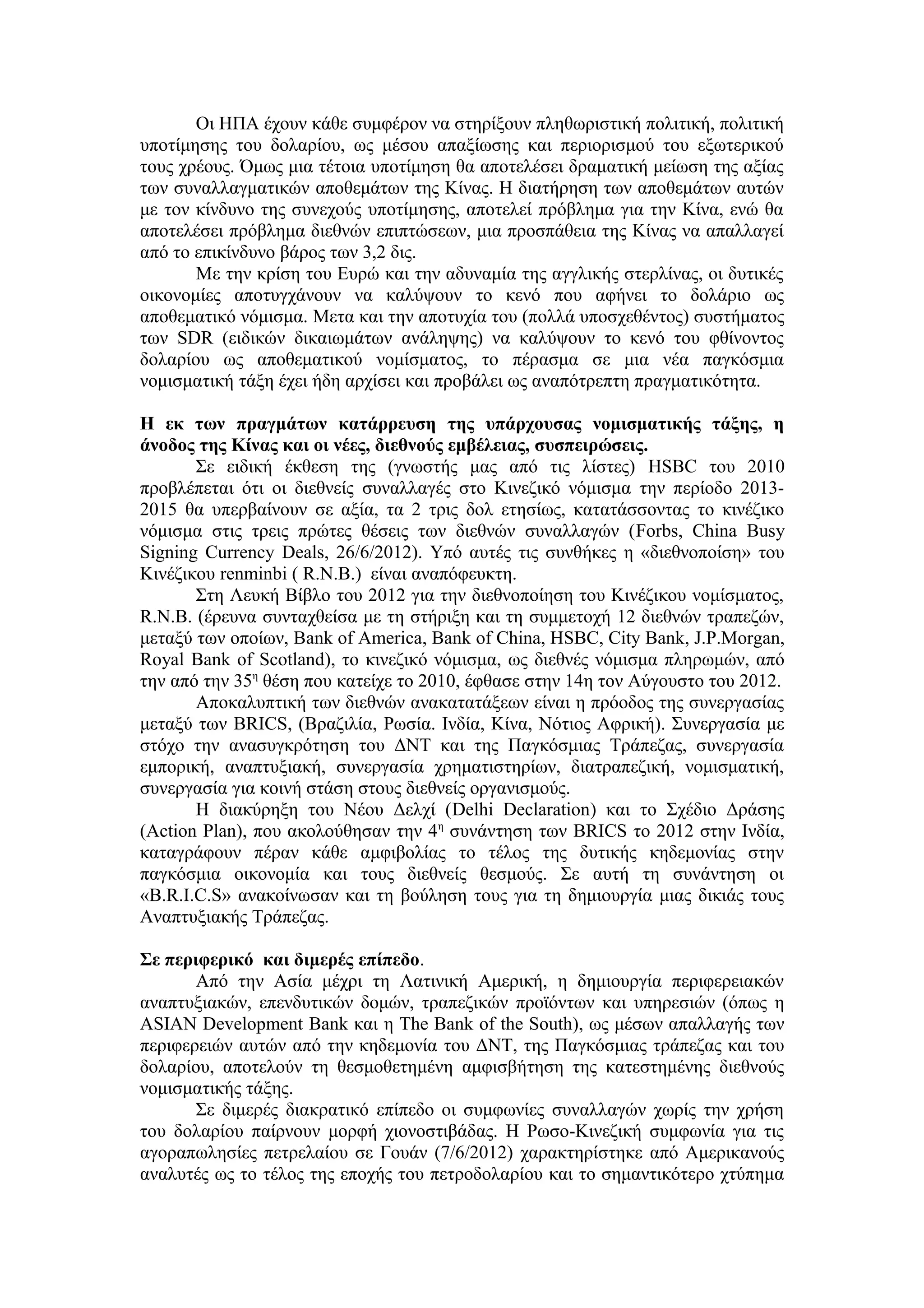 Οι ΗΠΑ έχουν κάθε συμφέρον να στηρίξουν πληθωριστική πολιτική, πολιτική
υποτίμησης του δολαρίου, ως μέσου απαξίωσης και περιορισμού του εξωτερικού
τους χρέους. Όμως μια τέτοια υποτίμηση θα αποτελέσει δραματική μείωση της αξίας
των συναλλαγματικών αποθεμάτων της Κίνας. Η διατήρηση των αποθεμάτων αυτών
με τον κίνδυνο της συνεχούς υποτίμησης, αποτελεί πρόβλημα για την Κίνα, ενώ θα
αποτελέσει πρόβλημα διεθνών επιπτώσεων, μια προσπάθεια της Κίνας να απαλλαγεί
από το επικίνδυνο βάρος των 3,2 δις.
       Με την κρίση του Ευρώ και την αδυναμία της αγγλικής στερλίνας, οι δυτικές
οικονομίες αποτυγχάνουν να καλύψουν το κενό που αφήνει το δολάριο ως
αποθεματικό νόμισμα. Mετα και την αποτυχία του (πολλά υποσχεθέντος) συστήματος
των SDR (ειδικών δικαιωμάτων ανάληψης) να καλύψουν το κενό του φθίνοντος
δολαρίου ως αποθεματικού νομίσματος, το πέρασμα σε μια νέα παγκόσμια
νομισματική τάξη έχει ήδη αρχίσει και προβάλει ως αναπότρεπτη πραγματικότητα.

Η εκ των πραγμάτων κατάρρευση της υπάρχουσας νομισματικής τάξης, η
άνοδος της Κίνας και οι νέες, διεθνούς εμβέλειας, συσπειρώσεις.
       Σε ειδική έκθεση της (γνωστής μας από τις λίστες) HSBC του 2010
προβλέπεται ότι οι διεθνείς συναλλαγές στο Κινεζικό νόμισμα την περίοδο 2013-
2015 θα υπερβαίνουν σε αξία, τα 2 τρις δολ ετησίως, κατατάσσοντας το κινέζικο
νόμισμα στις τρεις πρώτες θέσεις των διεθνών συναλλαγών (Forbs, China Busy
Signing Currency Deals, 26/6/2012). Υπό αυτές τις συνθήκες η «διεθνοποίση» του
Κινέζικου renminbi ( R.N.B.) είναι αναπόφευκτη.
       Στη Λευκή Βίβλο του 2012 για την διεθνοποίηση του Κινέζικου νομίσματος,
R.Ν.Β. (έρευνα συνταχθείσα με τη στήριξη και τη συμμετοχή 12 διεθνών τραπεζών,
μεταξύ των οποίων, Βank of America, Bank of China, HSBC, City Bank, J.P.Morgan,
Royal Bank of Scotland), το κινεζικό νόμισμα, ως διεθνές νόμισμα πληρωμών, από
την από την 35η θέση που κατείχε το 2010, έφθασε στην 14η τον Αύγουστο του 2012.
       Αποκαλυπτική των διεθνών ανακατατάξεων είναι η πρόοδος της συνεργασίας
μεταξύ των BRICS, (Βραζιλία, Ρωσία. Ινδία, Κίνα, Νότιος Αφρική). Συνεργασία με
στόχο την ανασυγκρότηση του ΔΝΤ και της Παγκόσμιας Τράπεζας, συνεργασία
εμπορική, αναπτυξιακή, συνεργασία χρηματιστηρίων, διατραπεζική, νομισματική,
συνεργασία για κοινή στάση στους διεθνείς οργανισμούς.
       Η διακύρηξη του Νέου Δελχί (Delhi Declaration) και το Σχέδιο Δράσης
(Action Plan), που ακολούθησαν την 4η συνάντηση των BRICS το 2012 στην Ινδία,
καταγράφουν πέραν κάθε αμφιβολίας το τέλος της δυτικής κηδεμονίας στην
παγκόσμια οικονομία και τους διεθνείς θεσμούς. Σε αυτή τη συνάντηση οι
«B.R.I.C.S» ανακοίνωσαν και τη βούληση τους για τη δημιουργία μιας δικιάς τους
Αναπτυξιακής Τράπεζας.

Σε περιφερικό και διμερές επίπεδο.
       Από την Ασία μέχρι τη Λατινική Αμερική, η δημιουργία περιφερειακών
αναπτυξιακών, επενδυτικών δομών, τραπεζικών προϊόντων και υπηρεσιών (όπως η
ASIAN Development Bank και η The Bank of the South), ως μέσων απαλλαγής των
περιφερειών αυτών από την κηδεμονία του ΔΝΤ, της Παγκόσμιας τράπεζας και του
δολαρίου, αποτελούν τη θεσμοθετημένη αμφισβήτηση της κατεστημένης διεθνούς
νομισματικής τάξης.
       Σε διμερές διακρατικό επίπεδο οι συμφωνίες συναλλαγών χωρίς την χρήση
του δολαρίου παίρνουν μορφή χιονοστιβάδας. Η Ρωσο-Κινεζική συμφωνία για τις
αγοραπωλησίες πετρελαίου σε Γουάν (7/6/2012) χαρακτηρίστηκε από Αμερικανούς
αναλυτές ως το τέλος της εποχής του πετροδολαρίου και το σημαντικότερο χτύπημα
 
