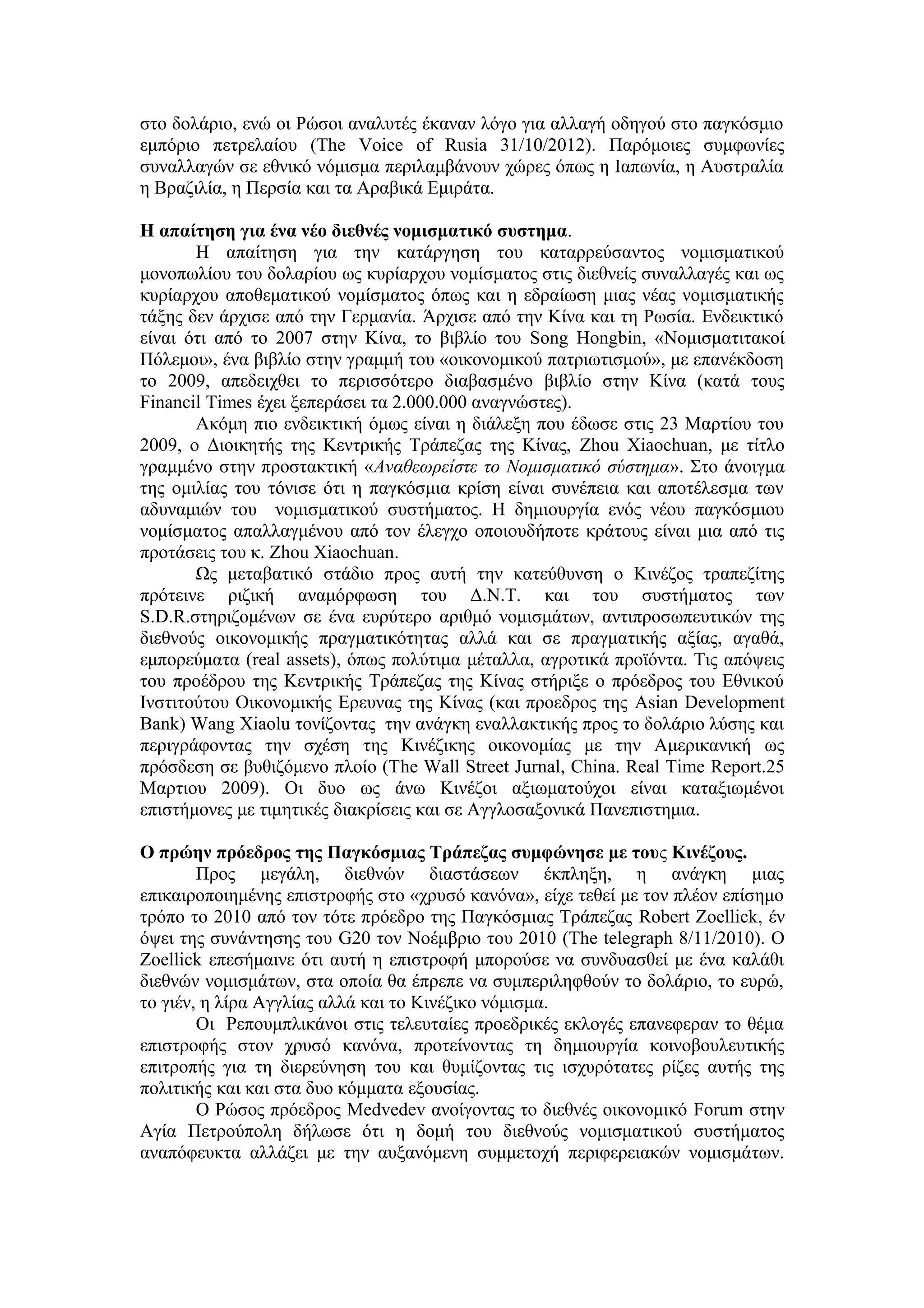 στο δολάριο, ενώ οι Ρώσοι αναλυτές έκαναν λόγο για αλλαγή οδηγού στο παγκόσμιο
εμπόριο πετρελαίου (Τhe Voice of Rusia 31/10/2012). Παρόμοιες συμφωνίες
συναλλαγών σε εθνικό νόμισμα περιλαμβάνουν χώρες όπως η Ιαπωνία, η Αυστραλία
η Βραζιλία, η Περσία και τα Αραβικά Εμιράτα.

H απαίτηση για ένα νέο διεθνές νομισματικό συστημα.
       Η απαίτηση για την κατάργηση του καταρρεύσαντος νομισματικού
μονοπωλίου του δολαρίου ως κυρίαρχου νομίσματος στις διεθνείς συναλλαγές και ως
κυρίαρχου αποθεματικού νομίσματος όπως και η εδραίωση μιας νέας νομισματικής
τάξης δεν άρχισε από την Γερμανία. Άρχισε από την Κίνα και τη Ρωσία. Ενδεικτικό
είναι ότι από το 2007 στην Κίνα, το βιβλίο του Song Hongbin, «Νομισματιτακοί
Πόλεμοι», ένα βιβλίο στην γραμμή του «οικονομικού πατριωτισμού», με επανέκδοση
το 2009, απεδειχθει το περισσότερο διαβασμένο βιβλίο στην Κίνα (κατά τους
Financil Times έχει ξεπεράσει τα 2.000.000 αναγνώστες).
       Ακόμη πιο ενδεικτική όμως είναι η διάλεξη που έδωσε στις 23 Μαρτίου του
2009, ο Διοικητής της Κεντρικής Τράπεζας της Κίνας, Zhou Xiaochuan, με τίτλο
γραμμένο στην προστακτική «Αναθεωρείστε το Νομισματικό σύστημα». Στο άνοιγμα
της ομιλίας του τόνισε ότι η παγκόσμια κρίση είναι συνέπεια και αποτέλεσμα των
αδυναμιών του νομισματικού συστήματος. Η δημιουργία ενός νέου παγκόσμιου
νομίσματος απαλλαγμένου από τον έλεγχο οποιουδήποτε κράτους είναι μια από τις
προτάσεις του κ. Ζhou Xiaochuan.
       Ως μεταβατικό στάδιο προς αυτή την κατεύθυνση ο Κινέζος τραπεζίτης
πρότεινε ριζική αναμόρφωση του Δ.Ν.Τ. και του συστήματος των
S.D.R.στηριζομένων σε ένα ευρύτερο αριθμό νομισμάτων, αντιπροσωπευτικών της
διεθνούς οικονομικής πραγματικότητας αλλά και σε πραγματικής αξίας, αγαθά,
εμπορεύματα (real assets), όπως πολύτιμα μέταλλα, αγροτικά προϊόντα. Τις απόψεις
του προέδρου της Κεντρικής Τράπεζας της Κίνας στήριξε ο πρόεδρος του Εθνικού
Ινστιτούτου Οικονομικής Ερευνας της Κίνας (και προεδρος της Asian Development
Bank) Wang Xiaolu τονίζοντας την ανάγκη εναλλακτικής προς το δολάριο λύσης και
περιγράφοντας την σχέση της Κινέζικης οικονομίας με την Αμερικανική ως
πρόσδεση σε βυθιζόμενο πλοίο (Τhe Wall Street Jurnal, China. Real Time Report.25
Μαρτιου 2009). Οι δυο ως άνω Κινέζοι αξιωματούχοι είναι καταξιωμένοι
επιστήμονες με τιμητικές διακρίσεις και σε Αγγλοσαξονικά Πανεπιστημια.

Ο πρώην πρόεδρος της Παγκόσμιας Τράπεζας συμφώνησε με τους Κινέζους.
        Προς μεγάλη, διεθνών διαστάσεων έκπληξη, η ανάγκη μιας
επικαιροποιημένης επιστροφής στο «χρυσό κανόνα», είχε τεθεί με τον πλέον επίσημο
τρόπο το 2010 από τον τότε πρόεδρο της Παγκόσμιας Τράπεζας Robert Zoellick, έν
όψει της συνάντησης του G20 τον Νοέμβριο του 2010 (The telegraph 8/11/2010). Ο
Zoellick επεσήμαινε ότι αυτή η επιστροφή μπορούσε να συνδυασθεί με ένα καλάθι
διεθνών νομισμάτων, στα οποία θα έπρεπε να συμπεριληφθούν το δολάριο, το ευρώ,
το γιέν, η λίρα Αγγλίας αλλά και το Κινέζικο νόμισμα.
        Οι Ρεπουμπλικάνοι στις τελευταίες προεδρικές εκλογές επανεφεραν το θέμα
επιστροφής στον χρυσό κανόνα, προτείνοντας τη δημιουργία κοινοβουλευτικής
επιτροπής για τη διερεύνηση του και θυμίζοντας τις ισχυρότατες ρίζες αυτής της
πολιτικής και και στα δυο κόμματα εξουσίας.
        Ο Ρώσος πρόεδρος Medvedev ανοίγοντας το διεθνές οικονομικό Forum στην
Αγία Πετρούπολη δήλωσε ότι η δομή του διεθνούς νομισματικού συστήματος
αναπόφευκτα αλλάζει με την αυξανόμενη συμμετοχή περιφερειακών νομισμάτων.
 