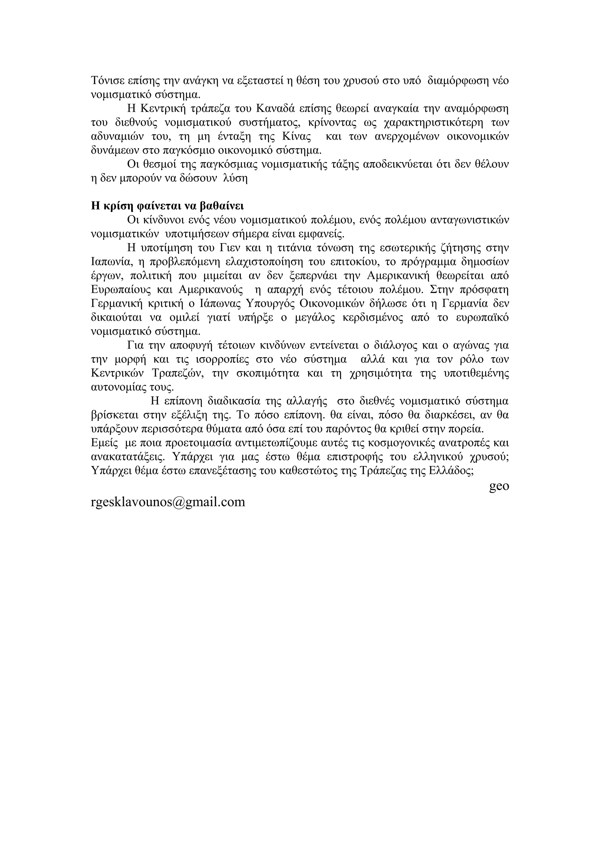 Τόνισε επίσης την ανάγκη να εξεταστεί η θέση του χρυσού στο υπό διαμόρφωση νέο
νομισματικό σύστημα.
       Η Κεντρική τράπεζα του Καναδά επίσης θεωρεί αναγκαία την αναμόρφωση
του διεθνούς νομισματικού συστήματος, κρίνοντας ως χαρακτηριστικότερη των
αδυναμιών του, τη μη ένταξη της Κίνας και των ανερχομένων οικονομικών
δυνάμεων στο παγκόσμιο οικονομικό σύστημα.
       Οι θεσμοί της παγκόσμιας νομισματικής τάξης αποδεικνύεται ότι δεν θέλουν
η δεν μπορούν να δώσουν λύση

H κρίση φαίνεται να βαθαίνει
       Οι κίνδυνοι ενός νέου νομισματικού πολέμου, ενός πολέμου ανταγωνιστικών
νομισματικών υποτιμήσεων σήμερα είναι εμφανείς.
       Η υποτίμηση του Γιεν και η τιτάνια τόνωση της εσωτερικής ζήτησης στην
Ιαπωνία, η προβλεπόμενη ελαχιστοποίηση του επιτοκίου, το πρόγραμμα δημοσίων
έργων, πολιτική που μιμείται αν δεν ξεπερνάει την Αμερικανική θεωρείται από
Ευρωπαίους και Αμερικανούς η απαρχή ενός τέτοιου πολέμου. Στην πρόσφατη
Γερμανική κριτική ο Ιάπωνας Υπουργός Οικονομικών δήλωσε ότι η Γερμανία δεν
δικαιούται να ομιλεί γιατί υπήρξε ο μεγάλος κερδισμένος από το ευρωπαϊκό
νομισματικό σύστημα.
       Για την αποφυγή τέτοιων κινδύνων εντείνεται ο διάλογος και ο αγώνας για
την μορφή και τις ισορροπίες στο νέο σύστημα αλλά και για τον ρόλο των
Κεντρικών Τραπεζών, την σκοπιμότητα και τη χρησιμότητα της υποτιθεμένης
αυτονομίας τους.
           Η επίπονη διαδικασία της αλλαγής στο διεθνές νομισματικό σύστημα
βρίσκεται στην εξέλιξη της. Το πόσο επίπονη. θα είναι, πόσο θα διαρκέσει, αν θα
υπάρξουν περισσότερα θύματα από όσα επί του παρόντος θα κριθεί στην πορεία.
Εμείς με ποια προετοιμασία αντιμετωπίζουμε αυτές τις κοσμογονικές ανατροπές και
ανακατατάξεις. Υπάρχει για μας έστω θέμα επιστροφής του ελληνικού χρυσού;
Υπάρχει θέμα έστω επανεξέτασης του καθεστώτος της Τράπεζας της Ελλάδος;
                                                                           geo
rgesklavounos@gmail.com
 