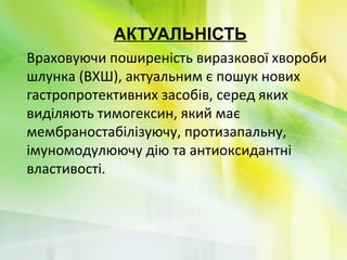 АКТУАЛЬНІСТЬ
Враховуючи поширеність виразкової хвороби
шлунка (ВХШ), актуальним є пошук нових
гастропротективних засобів, серед яких
виділяють тимогексин, який має
мембраностабілізуючу, протизапальну,
імуномодулюючу дію та антиоксидантні
властивості.
 