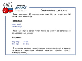 Озвончение согласных
 Если конечному [k] предшествует звук [n], то глухой звук [k]
переходит в звонкий [g].

Например:
renk- rengi
denk- dengi

 Конечные глухие сохраняются также во многих односложных и
заимствованных словах.

Например:

saç- saçı      at- atı
top- topu     ok- oku

 В словарях явление трансформации глухих согласных в звонкие
отражается следующим образом: amaç(cı), kitap(bı), renk(gi),
sokak(ğı), dört(dü).
 