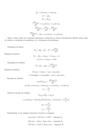 fat = f sin αˆy + f cos αˆx
                                                    u           u
                                               g = −gˆy
                                                     u
                                               N1 = N1 uy
                                                       ˆ
                                   d2 rGm/A
                                              = aA cos αˆx + aA sin αˆy
                                                        u            u
                                      dt2
                                       d2 rGm/O    d2 rM    d2 rGm/A
                                                 =       +
                                          dt2       dt2        dt2
                                 d2 rGm/O
                                          = Aˆx + aA cos αˆx + aA sin αˆy
                                              u           u             u
                                    dt2
   Agora, iremos voltar as 3 equa¸oes anteriores e substituir os vetores decompostos obtidos acima, aﬁm
                         `         c˜
de resolver e encontrar as inc´gnitas α,f e A(resposta do problema):
                              o


   Transla¸ao do plano:
          c˜
                                                               d2 rM
                                    N1 + M g − fat − N = M
                                                                dt2
Equa¸oes escalares:
    c˜
                                   N1 − M g − f sin α − N cos α = 0
                                       −f cos α + N sin α = M A
   Transla¸ao do cilindro:
          c˜
                                                          d2 rGm/O
                                      N + fat + mg = m
                                                             dt2
Equa¸oes escalares:
    c˜
                                  N cos α + f sin α − mg = maA sin α
                             −N sin alpha + f cos alpha = mA + maA cos α
   Rota¸ao do cilindro:
       c˜
                                                      d2 rG m/A
                                    −αˆz XrB/Gm =
                                       u
                                                          dt2
                      −αˆz X(−a cos αˆy + a sin αˆy ) = aA cos αˆx + aA sin αˆy
                          u          u           u              u            u
                                                    aA
                                            α=−
                                                     a
   Ainda da rota¸˜o do cilindro:
                ca
                                       rB/Gm X fat = IGm α
                                                                            a2
                      (−a cos αˆy + a sin αˆy )X(f sin αˆy + f cos αˆy ) = m αˆz
                               u            u           u           u          u
                                                                            2
                                                       a2
                                               af = m α
                                                       2
                                                     maA
                                               f =−
                                                       2
   Substituindo f nas rela¸oes anteriores, teremos as equa¸˜es
                          c˜                               co

                              maA cos α + 2N sin α = 2M A (equa¸ao 1)
                                                               c˜

                              2N cos α − 2mg = 3maA sin α (equa¸ao 2)
                                                               c˜
                             −2N sin α = 2mA + 3maA cos α (equa¸ao 3)
                                                               c˜
 