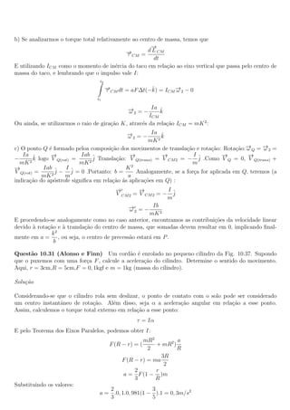 b) Se analizarmos o torque total relativamente ao centro de massa, temos que
                                                      →
                                                      −
                                            →CM = d L CM
                                            −τ
                                                       dt
E utilizando ICM como o momento de in´rcia do taco em rela¸ao ao eixo vertical que passa pelo centro de
                                         e                  c˜
massa do taco, e lembrando que o impulso vale I:
                                  t2
                                       →CM dt = aF ∆t(−k) = ICM →2 − 0
                                       −
                                       τ               ˆ        −
                                                                ω
                                 t1

                                             →2 = − Ia k
                                             −ω           ˆ
                                                      ICM
Ou ainda, se utilizarmos o raio de gira¸ao K, atrav´s da rela¸ao ICM = mK 2 :
                                       c˜          e         c˜
                                             →2 = − Ia k
                                             −
                                             ω             ˆ
                                                      mK 2
c) O ponto Q ´ formado peloa composi¸ao dos movimentos de transla¸˜o e rota¸ao: Rota¸ao:→Q = →2 =
              e                        c˜                          ca        c˜        c˜ −
                                                                                          ω      −
                                                                                                 ω
   Ia ˆ        →
               −           Iab ˆ              →
                                              −            →
                                                           −          Iˆ          →
                                                                                  −        →
                                                                                           −
−       k logo V Q(rot) =      j Transla¸˜o: V Q(trans) = V CM 2 = − j .Como V Q = 0, V Q(trans) +
                                         ca
  mK 2                    mK 2                                        m
→
−           Iab ˆ    Iˆ                      K2
V Q(rot) =       j − j = 0 .Portanto: b =       Analogamente, se a for¸a for aplicada em Q, teremos (a
                                                                      c
            mK 2     m                       a
indica¸ao do ap´strofe signiﬁca em rela¸ao ´s aplica¸oes em Q) :
      c˜        o                       c˜ a        c˜
                                        →
                                        −        →
                                                 −         I
                                        V CM 2 = V CM 2 = − ˆj
                                                           m
                                             → = − Ib
                                             −
                                             ω2
                                                     mK 2
E procedendo-se analogamente como no caso anterior, encontramos as contribui¸oes da velocidade linear
                                                                             c˜
devido ` rota¸˜o e ` transla¸ao do centro de massa, que somadas devem resultar em 0, implicando ﬁnal-
       a     ca    a        c˜
               k2
mente em a = , ou seja, o centro de precess˜o estar´ em P .
                                             a       a
                b

Quest˜o 10.31 (Alonso e Finn) Um cord˜o ´ enrolado no pequeno cilindro da Fig. 10.37. Supondo
      a                                    a e
que o puxemos com uma for¸a F , calcule a acelera¸˜o do cilindro. Determine o sentido do movimento.
                         c                       ca
Aqui, r = 3cm,R = 5cm,F = 0, 1kgf e m = 1kg (massa do cilindro).

Solu¸˜o
    ca

Considerando-se que o cilindro rola sem deslizar, o ponto de contato com o solo pode ser considerado
um centro instantˆneo de rota¸ao. Al´m disso, seja α a acelera¸˜o angular em rela¸ao a esse ponto.
                 a            c˜       e                          ca               c˜
Assim, calculemos o torque total externo em rela¸ao a esse ponto:
                                                c˜
                                                  τ = Iα
E pelo Teorema dos Eixos Paralelos, podemos obter I:
                                                     mR2          a
                                        F (R − r) = (     + mR2 )
                                                       2          R
                                                            3R
                                             F (R − r) = ma
                                                             2
                                                  2       r
                                             a = F (1 − )m
                                                  3       R
Substituindo os valores:
                                     2                3
                                  a = .0, 1.0, 981(1 − ).1 = 0, 3m/s2
                                     3                5
 