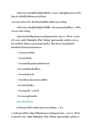 -จัดกิจกรรมการเรียนรู้ที่เน้นให้ผู้เรียนได้ฝึกคิด วางแผน ลงมือปฏิบัติและสามารถแก้ไข
ปัญหาต่างๆที่เกิดขึ้นให้ได้ด้วยตนเองในเบื้องต้น

1.5ความสามารถในการใช้ / เลือกใช้เทคโนโลยีเพื่อการสื่อสารและการเรียนรู้

     -จัดกิจกรรมการเรียนรู้ที่เน้นให้ผู้เรียนได้ใช้สื่อ นวัตกรรมและเทคโนโลยีใหม่ๆ มาใช้ใน
กระบวนการจัดการเรียนรู้

       2.พัฒนานักเรียนให้มีคุณลักษณะตามหลักสูตรอย่างน้อย 8ประการ เกี่ยวกับ ความรัก
ชาติ ศาสน์ กษัตริย์ ซื่อสัตย์สุจริต มีวินัย ใฝ่เรียนรู้ อยู่อย่างพอเพียง มุ่งมั่นในการทางาน
รักความเป็นไทย มีจิตสาธารณะและคุณลักษณะอื่นๆ ที่สถานศึกษากาหนดเพิ่มเติมให้
สอดคล้องกับบริบทและจุดเน้นของตนเอง

       - กิจกรรมประชาธิปไตย

       - กิจกรรมวันสาคัญ

       - กิจกรรมส่งเสริมคุณลักษณะอันพึงประสงค์

       - กิจกรรมส่งเสริมค่านิยมที่ดีงาม

       - กิจกรรมรักษ์บ้านเกิด

       - กิจกรรมสืบสานวัฒนธรรมประเพณีไทย

       - กิจกรรมโรงเรียนสีขาว

       - กิจกรรมลูกเสือ – เนตรนารี

       - กิจกรรมเศรษฐกิจพอเพียง

       ผลการดาเนินงาน
      1.นักเรียนทุกคนได้รับการพัฒนาสมรรถนะตามหลักสูตร 5 ด้าน

2. นักเรียนทุกคนได้รับการพัฒนาให้มีคุณลักษณะตามหลักสูตรอย่างน้อย 8 ประการ เกี่ยวกับ
ความรักชาติ ศาสน์ กษัตริย์ ซื่อสัตย์สุจริต มีวินัย ใฝ่เรียนรู้ อยู่อย่างพอเพียง มุ่งมั่นในการ
 