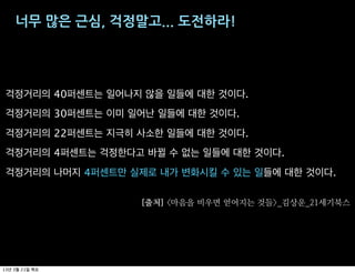 너무$많은$근심,$걱정말고...$도전하라!




 걱정거리의 40퍼센트는 일어나지 않을 일들에 대한 것이다.
 걱정거리의 30퍼센트는 이미 일어난 일들에 대한 것이다.
 걱정거리의 22퍼센트는 지극히 사소한 일들에 대한 것이다.
 걱정거리의 4퍼센트는 걱정한다고 바뀔 수 없는 일들에 대한 것이다.
 걱정거리의 나머지 4퍼센트만 실제로 내가 변화시킬 수 있는 일들에 대한 것이다.

                   출처   마음을 비우면 얻어지는 것들   김상운   세기북스




13   3   21
 