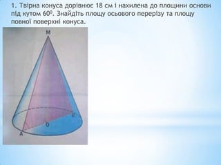 1. Твірна конуса дорівнює 18 см і нахилена до площини основи
під кутом 600. Знайдіть площу осьового перерізу та площу
повної поверхні конуса.
 