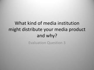 What kind of media institution
might distribute your media product
              and why?
         Evaluation Question 3
 