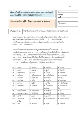                                                                                                 29

หนวยการเรียนรู : ระบบยอยอาหารและการสลายสารอาหารระดับเซลล                ชื่อ................................................
แผนการเรียนรูที่ 3 : ระบบการยอยอาหารของคน                                 นามสกุล.......................................
                                                                            เลขที่............................................
                                                                            .
ใบกิจกรรมและใบความรูที่ 3 เรื่องระบบการยอยอาหารของคน                      ชั้น...............................................
                                                                               คะแนนที่ได………………………….
                                                                               .

คําชี้แจงตอนที่ 1 :   ใหนักเรียนอานประโยคดานลางและเลือกตัวเลือกในแตละขอมาเติมใหถูกตอง

     ระบบการยอยอาหารของคนเปนกระบวนการของอวัยวะที่แตกตัวอาหารใหกลายเปน………(1)…….
     เพื่อนําไปสรางพลังงานไปใชในรางกาย โดยสวนมากใช………(2)……. เรงการยอยอาหาร
     คารโบไฮเดรตจะถูกเปลี่ยนเปน………(3)…….ไขมันจะถูกยอยเปน ………(4)…….และโปรตีน
     จะเปน………(5)…….และกรดอะมิโน

     การยอยเริ่มตนที่ปากทําใหอาหารขนาดใหญจะมีขนาดเล็กลงและน้ําลายจะยอย………(6)……..
     บางชนิด ในขณะที่กระเพาะอาหาร………(7)…….กรดไฮโดรคลอริกจะเริ่มยอยโปรตีน ไขมันและแปง
     จะเคลื่อนไปสู………(8)…….เปนอวัยวะที่มีการยอยมากที่สุด น้ํายอยจะถูกหลั่งจาก………(9)…….
     และ………(10)…….ตับจะยอยแตกตัวไขมัน เอนไซมที่ถูกปลอยมาจากตอมของผนังลําไสเล็กที่
     จะทําการยอย………(11)…….ตอไป หลอดเลือดฝอย(capillaries) และตอมน้ําเหลืองใน
     ………(12)…….จะดูดซึมอาหารที่ถูกตองและนําไปยังสวนตางๆของรางกาย

     (1)    ก. เซลล             ข. อะตอม              ค. เอนไซม            ง. โมเลกุล
     (2)    ก. กรด               ข.เอนไซม             ค. น้ําดี             ง. น้ําเหลือง
     (3)    ก. กรดอะมิโน         ข. แปง               ค. น้ําตาล            ง. กรดไขมัน
     (4)    ก. แปงและ           ข. แปงและน้ําตาล     ค. กรดไขมันและ        ง. เปปไทดและ
            กลีเซอรอล            โมเลกุลเดี่ยว         กลีเซอรอล             กรดไขมัน
     (5)    ก. เปปไทด           ข. แปง               ค. แกสตริก            ง. กลีเซอรอล
     (6)    ก. น้ําตาล           ข. แปง               ค. โปรตีน             ง. คารโบไฮเดรต
     (7)    ก. กรดไขมัน          ข. แกสตริก            ค. น้ํายอยจาก        ง. ฮอรโมนจาก
                                                       ตับออน               ตับ
     (8)  ก. ตอมน้ําเหลือง      ข. หลอดเลือด          ค. ลําไสเล็ก         ง. ตับ
     (9)  ก. กระเพาะอาหาร        ข. ลําไสใหญ         ค.ตอมน้ําดี          ง. ตับออน
     (10) ก. น้ําดี              ข. เมือก              ค. แกสตริก            ง. กรด HCL
     (11) ก. ไขมันและ            ข. แปงและโปรตีน      ค. แปงและวิตามิน     ง. โปรตีนและน้ําดี
          วิตามิน
     (12) ก. ตับ                 ข. ตับออน            ค. วิลไล              ง. ตอมน้ําดี
 