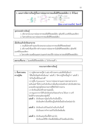                                                                                                   10

       1. แผนการจัดการเรียนรูเรื่องการยอยอาหารของสิ่งมีชีวิตเซลลเดียว (1 ชั่วโมง)


                                                                                       	
  
                                                                   ผูสอน นางสาวกมลรัตน ฉิมพาลี

จุดประสงคการเรียนรู
       1. อธิบายกระบวนการยอยอาหารของสิ่งมีชีวิตเซลลเดียว จุลินทรีย แบคทีเรียและเห็ดรา
       2. วิเคราะหกระบวนการยอยอาหารของสิ่งมีชีวิตเซลลเดียว

เมื่อเรียนแลวนักเรียนสามารถ
          1. ระบุชื่อโครงสรางและอวัยวะของระบบยอยอาหารของสิ่งมีชีวิตเซลลเซลล
          2. อธิบายหนาที่และวิธีการทํางานของการยอยอาหารในสิ่งมีชีวิตเซลลเดียว จุลินทรีย
แบคทีเรียและเห็ดรา
         3. วิเคราะหความเหมือนและความแตกตางของวิธีการยอยอาหารของสิ่งมีชีวิตเซลลเดียว

ผลงาน/ชิ้นงาน 1. โมเดลสิ่งมีชีวิตเซลลเดียว 2. ใบกิจกรรมที่ 1

                                      กระบวนการจัดการเรียนรู

1. ขั้นตรวจสอบ        1.1 ครูติดกระดาษปรูฟ 3 แผน หนากระดาน แผนที่หนึ่งเขียนวา
ความรูเติม           “นี่คือเรื่องใหมสําหรับฉัน/ผม” แผนที่ 2 “มีความรูเรื่องนี้อยูบาง” แผนที่ 3
                      “เขาใจเรื่องนี้เปนอยางดี”
                      1.2 ครูขึ้น Powerpoint “ระบบการยอยอาหารและการสลายสารอาหาร
                      ระดับเซลล”ตั้งคําถามกับนักเรียนวาเมื่อเห็นประโยคดังกลาวนักเรียนคิดวาตน
                      เองจะเลือกอยูกลุมใดของกระดาษที่ติดไวหนากระดาน
                      1.3 นักเรียนเดินไปที่กระดาษแผนนั้น
                      1.4 ครูแจกปากกาใหกับนักเรียนชวยกันตอบคําถาม ใหเวลา 5 นาที
                      โดยมีคําถามของแตละกลุมดังนี้
                      แผนที่ 1 : นักเรียนอยากรูอะไรเกี่ยวกับเรื่องนี้บาง
                                    นักเรียนคิดวาเรื่องที่เรียนรูในหัวขอนี้จะมีประโยชนอยางไร

                      แผนที่ 2 : นักเรียนจํา/เขาใจอะไรบางเกี่ยวกับเรื่องนี้
                                  นักเรียนอยากทําความเขาใจเรื่องใดเพิ่มเติม

                      แผนที่ 3 : นักเรียนสรุปเรื่องนี้ไดวาอยางไร
                                  นักเรียนจะใชวิธีการใดเพื่อใหเพื่อนเขาใจเหมือนนักเรียน
 