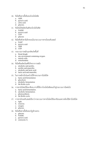                                                                             46


10.   ขอใดคือสารตั้งตนของไกลโคไลซิส
      a.     ADP.
      b.     pyruvic acid.
      c.     citric acid.
      d.     glucose.
11.   ขอใดไมใชผลิตภัณฑของไกลโคไลซิส
      a.     NADH
      b.     pyruvic acid
      c.     ATP
      d.     glucose
12.   ขอใดคือตัวพาอิเล็กตรอนในกระบวนการหายใจระดับเซลล
      a.     NAD+
      b.     pyruvic acid
      c.     ADP
      d.     ATP
13.   กระบวนการหมักแลกติคเกิดขึ้นที่
      a.     bread dough.
      b.     any environment containing oxygen.
      c.     muscle cells.
      d.     mitochondria.
14.   ขอใดคือผลิตภัณฑที่เกิดจากการหมัก
      a.     alcoholic and aerobic.
      b.     aerobic and anaerobic.
      c.     alcoholic and lactic acid.
      d.     lactic acid and anaerobic.
15.   ในการหมักเบียรและไวนใชกระบวนการในขอใด
      a.     lactic acid fermentation
      b.     glycolysis
      c.     alcoholic fermentation
      d.     the Krebs cycle
16.   การหายใจโดยใชออกซิเจน สารที่ไดจากไกลโคไลซิสจะเขาสูกระบวนการใดตอไป
      a.     lactic acid fermentation.
      b.     alcoholic fermentation.
      c.     photosynthesis.
      d.     the Krebs cycle.
17.   การหายใจระดับเซลลเรียกวากระบวนการหายใจโดยใชออกซิเจนเพราะตองใชสารในขอใด
      a.     light.
      b.     exercise.
      c.     oxygen.
      d.     glucose.
18.   ขอใดคือสารตั้งตนของวัฏจักรเครบ
      a.     glucose.
      b.     NADH.
      c.     pyruvic acid.
      d.     coenzyme A.
 