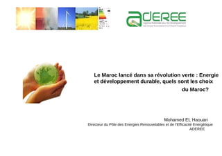 Le Maroc lancé dans sa révolution verte : Energie
   et développement durable, quels sont les choix
                                                        du Maroc?




                                             Mohamed EL Haouari
Directeur du Pôle des Energies Renouvelables et de l’Efficacité Energétique
                                                              ADEREE
 