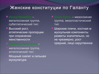 Женские конституции по Галанту
Ирина Межибор –           Юлия Буэль – мезосомная
 мегалосомная группа,       группа, мезопластический
 субатлетический тип:       тип
Высокий рост,             Широкие плечи, костная м
 атлетические пропорции     мускульная компоненты
 при сохранении             развиты значительно, но
 женственности              не чрезмерно, рост
Шаврина Анастасия –        средний, лицо округленное
мегалосомная группа,
 атлетический тип:
Мощный скелет и сильная
 мускулатура
 