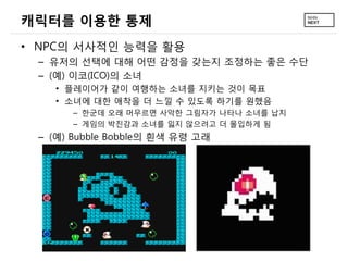 캐릭터를 이용한 통제
• NPC의 서사적인 능력을 활용
 – 유저의 선택에 대해 어떤 감정을 갖는지 조정하는 좋은 수단
 – (예) 이코(ICO)의 소녀
   • 플레이어가 같이 여행하는 소녀를 지키는 것이 목표
   • 소녀에 대한 애착을 더 느낄 수 있도록 하기를 원했음
      – 한군데 오래 머무르면 사악한 그림자가 나타나 소녀를 납치
      – 게임의 박진감과 소녀를 잃지 않으려고 더 몰입하게 됨
 – (예) Bubble Bobble의 흰색 유령 고래
 