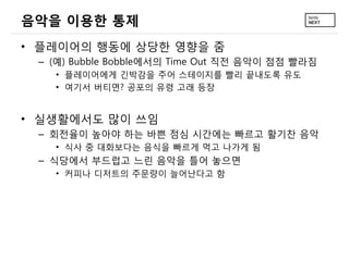 음악을 이용한 통제
&bull; 플레이어의 행동에 상당한 영향을 줌
 &ndash; (예) Bubble Bobble에서의 Time Out 직전 음악이 점점 빨라짐
   &bull; 플레이어에게 긴박감을 주어 스테이지를 빨리 끝내도록 유도
   &bull; 여기서 버티면? 공포의 유령 고래 등장


&bull; 실생활에서도 많이 쓰임
 &ndash; 회전율이 높아야 하는 바쁜 점심 시간에는 빠르고 활기찬 음악
   &bull; 식사 중 대화보다는 음식을 빠르게 먹고 나가게 됨
 &ndash; 식당에서 부드럽고 느린 음악을 틀어 놓으면
   &bull; 커피나 디저트의 주문량이 늘어난다고 함
 