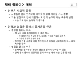 멀티 플레이어 게임
&bull; 인간은 사회적 동물
 &ndash; 사람들은 혼자 있기보다 사회적인 일에 시간을 쓰는 경향
 &ndash; 기술 발전으로 인해 게임에서도 같이 놀고자 하는 욕구의 반영
   &bull; 노는 것도 같이 놀아야 더 즐거움


&bull; 경쟁과 협업을 통해서 즐거움을 얻음
 &ndash; 경쟁을 즐기는 이유
   &bull; AI 보다 상대 플레이어가 더 좋은 적수
     &ndash; 타 플레이어는 복잡한 전략, 심리전, 지성과 기술을 갖춘 적
     &ndash; 다양한 창발적 상황이 발생
   &bull; 자신의 기술 수준을 사회 집단의 다른 이들과 비교하고자 하는 내적
     욕구를 충족
 &ndash; 협업을 즐기는 이유
   &bull; 혼자서는 불가능한 게임의 행동과 전략에 참여할 수 있음
   &bull; 단체 문제 풀이와 성공적인 팀에 속하는 데서 오는 깊은 즐거움
 