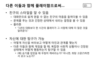 다른 이들과 함께 플레이함으로써…
• 친구의 스타일을 알 수 있음
 – 대화만으로 쉽게 얻을 수 없는 친구의 마음을 들여다볼 수 있음
 – 문제를 푸는 것과 긴장한 상태에서 내리는 결정을 볼 수 있음
 – 플라톤
   • “1년의 대화보다 한 시간의 플레이가 그 사람에 대해 더 많은 것을
     알려준다.”


• 자신에 대한 탐구가 가능
 – 어떻게 자신을 바라보고 어떻게 타인과 관계를 맺는지
 – 다른 이들과 함께 게임을 할 때, 복잡한 사회적 상황이나 긴장된
   상태에서 어떻게 행동하는지 탐구할 수 있음
   • (예) 승기를 잡았을 때 무참히 깨버리는가? 아니면, 희망 고문(?)하면
     서 갖고 노는가?
 