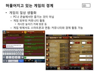 허물어지고 있는 게임의 경계
&bull; 게임의 일상 생활화
 &ndash; PC나 콘솔에서만 즐기는 것이 아님
 &ndash; 게임 외부의 커뮤니티 활동
   &bull; 게시판 놀이(?) 카페 방문 등
 &ndash; 게임 밖에서도 스마트폰과 연동: 커뮤니티와 경제 활동 가능
 