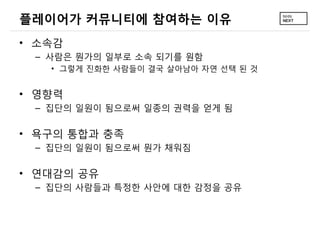 플레이어가 커뮤니티에 참여하는 이유
&bull; 소속감
 &ndash; 사람은 뭔가의 일부로 소속 되기를 원함
   &bull; 그렇게 진화한 사람들이 결국 살아남아 자연 선택 된 것


&bull; 영향력
 &ndash; 집단의 일원이 됨으로써 일종의 권력을 얻게 됨

&bull; 욕구의 통합과 충족
 &ndash; 집단의 일원이 됨으로써 뭔가 채워짐

&bull; 연대감의 공유
 &ndash; 집단의 사람들과 특정한 사안에 대한 감정을 공유
 