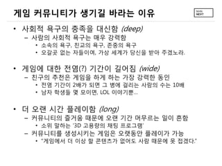 게임 커뮤니티가 생기길 바라는 이유
&bull; 사회적 욕구의 충족을 대신함 (deep)
  &ndash; 사람의 사회적 욕구는 매우 강력함
    &bull; 소속의 욕구, 친교의 욕구, 존중의 욕구
    &bull; 오갈곳 없는 자들이여, 가상 세계가 당신을 받아 주겠노라.


&bull; 게임에 대한 전염(?) 기간이 길어짐 (wide)
  &ndash; 친구의 추천은 게임을 하게 하는 가장 강력한 동인
    &bull; 전염 기간이 2배가 되면 그 병에 걸리는 사람의 수는 10배
    &bull; 남자 학생들 몇 모이면, LOL 이야기뿐&hellip;


&bull; 더 오랜 시간 플레이함 (long)
  &ndash; 커뮤니티의 즐거움 때문에 오랜 기간 머무르는 일이 흔함
    &bull; 소위 말하는 &lsquo;3D 고용량의 채팅 프로그램&rsquo;
  &ndash; 커뮤니티를 생성시키는 게임은 오랫동안 플레이가 가능
    &bull; &ldquo;게임에서 더 이상 할 콘텐츠가 없어도 사람 때문에 못 접겠다.&rdquo;
 