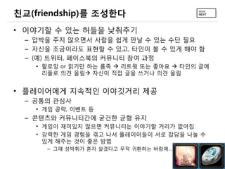 친교(friendship)를 조성한다
&bull; 이야기할 수 있는 허들을 낮춰주기
  &ndash; 압박을 주지 않으면서 사람을 쉽게 만날 수 있는 수단 필요
  &ndash; 자신을 조금이라도 표현할 수 있고, 타인이 볼 수 있게 해야 함
  &ndash; (예) 트위터, 페이스북의 커뮤니티 참여 과정
    &bull; 팔로잉 or 읽기만 하는 롬족  리트윗 또는 좋아요  타인의 글에
      리플로 의견 올림 자신이 직접 글을 쓰거나 의견 올림


&bull; 플레이어에게 지속적인 이야깃거리 제공
  &ndash; 공통의 관심사
    &bull; 게임 공략, 이벤트 등
  &ndash; 콘텐츠와 커뮤니티간에 굳건한 균형 유지
    &bull; 게임이 재미있지 않으면 커뮤니티는 이야기할 거리가 없어짐
    &bull; 강력한 게임 경험을 겪고 나서 플레이어들이 서로 잡담을 나눌 수
      있게 해주는 것이 좋은 방법
      &ndash; 그때 성박휘가 혼자 살겠다고 무적 귀환하는 바람에&hellip;
 