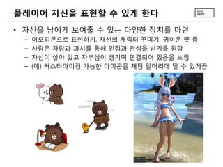 플레이어 자신을 표현할 수 있게 한다
• 자신을 남에게 보여줄 수 있는 다양한 장치를 마련
 –   이모티콘으로 표현하기, 자신의 캐릭터 꾸미기, 귀여운 펫 등
 –   사람은 자랑과 과시를 통해 인정과 관심을 받기를 원함
 –   자신이 살아 있고 자부심이 생기며 연결되어 있음을 느낌
 –   (예) 커스터마이징 가능한 아이콘을 채팅 말머리에 달 수 있게끔
 