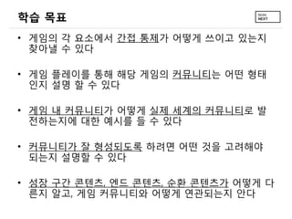 학습 목표
&bull; 게임의 각 요소에서 간접 통제가 어떻게 쓰이고 있는지
  찾아낼 수 있다

&bull; 게임 플레이를 통해 해당 게임의 커뮤니티는 어떤 형태
  인지 설명 할 수 있다

&bull; 게임 내 커뮤니티가 어떻게 실제 세계의 커뮤니티로 발
  전하는지에 대한 예시를 들 수 있다

&bull; 커뮤니티가 잘 형성되도록 하려면 어떤 것을 고려해야
  되는지 설명할 수 있다

&bull; 성장 구간 콘텐츠, 엔드 콘텐츠, 순환 콘텐츠가 어떻게 다
  른지 알고, 게임 커뮤니티와 어떻게 연관되는지 안다
 