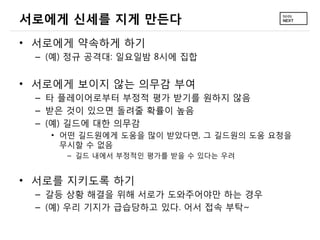 서로에게 신세를 지게 만든다
• 서로에게 약속하게 하기
 – (예) 정규 공격대: 일요일밤 8시에 집합


• 서로에게 보이지 않는 의무감 부여
 – 타 플레이어로부터 부정적 평가 받기를 원하지 않음
 – 받은 것이 있으면 돌려줄 확률이 높음
 – (예) 길드에 대한 의무감
   • 어떤 길드원에게 도움을 많이 받았다면, 그 길드원의 도움 요청을
     무시할 수 없음
     – 길드 내에서 부정적인 평가를 받을 수 있다는 우려


• 서로를 지키도록 하기
 – 갈등 상황 해결을 위해 서로가 도와주어야만 하는 경우
 – (예) 우리 기지가 급습당하고 있다. 어서 접속 부탁~
 
