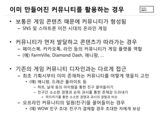 이미 만들어진 커뮤니티를 활용하는 경우
• 보통은 게임 콘텐츠 때문에 커뮤니티가 형성됨
 – SNS 및 스마트폰 이전 시대의 온라인 게임


• 커뮤니티가 먼저 발달하고 콘텐츠가 따라가는 경우
 – 페이스북, 카카오톡, 라인 등의 커뮤니티가 게임 플랫폼 역할
 – (예) FarmVille, Diamond Dash, 애니팡, …


• 기존의 게임 커뮤니티 디자인과는 다르게 접근
 – 최초 기획시부터 이미 존재하는 커뮤니티를 어떻게 엮을지 고민
   • (예) 애니팡, 드래곤 플라이트 등
     – 하트, 날개 등의 아이템을 통한 친구 끌어들이기
     – 친구간 소소한 경쟁과 순위 과시를 통한 존재감 드러내기
        » 딱지치기를 통한 소소한 경쟁과 과시의 경험과 비슷
 – 오프라인 커뮤니티의 일원(친구)을 끌어들이는 경우
   • (예) WOW 친구 초대: 친구가 결제할 경우 초대한 자에게 보상
 