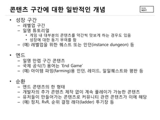 콘텐츠 구간에 대한 일반적인 개념
&bull; 성장 구간
  &ndash; 레벨업 구간
  &ndash; 일명 튜토리얼
       &bull; 게임 내 대부분의 콘텐츠를 약간씩 맛보게 하는 경우도 있음
       &bull; 성장에 대한 동기 부여를 함
  &ndash; (예) 레벨업을 위한 퀘스트 또는 인던(instance dungeon) 등

&bull; 엔드
  &ndash; 일명 만렙 구간 콘텐츠
  &ndash; 국제 공식(?) 용어는 &lsquo;End Game&rsquo;
  &ndash; (예) 아이템 파밍(farming)용 인던, 레이드, 일일퀘스트와 평판 등

&bull; 순환
  &ndash;   엔드 콘텐츠의 한 형태
  &ndash;   개발자의 추가 콘텐츠 제작 없이 계속 플레이가 가능한 콘텐츠
  &ndash;   유저들이 만들어가는 콘텐츠로 커뮤니티 관련 콘텐츠가 이에 해당
  &ndash;   (예) 정치, RvR, 순위 결정 래더(ladder) 투기장 등
 