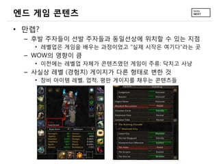 엔드 게임 콘텐츠
&bull; 만렙?
  &ndash; 후발 주자들이 선발 주자들과 동일선상에 위치할 수 있는 지점
    &bull; 레벨업은 게임을 배우는 과정이었고 &ldquo;실제 시작은 여기다&rdquo;라는 곳
  &ndash; WOW의 영향이 큼
    &bull; 이전에는 레벨업 자체가 콘텐츠였던 게임이 주류: 닥치고 사냥
  &ndash; 사실상 레벨 (경험치) 게이지가 다른 형태로 변한 것
    &bull; 장비 아이템 레벨, 업적, 평판 게이지를 채우는 콘텐츠들
 