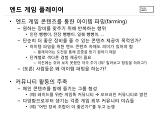 엔드 게임 플레이어
&bull; 엔드 게임 콘텐츠를 통한 아이템 파밍(farming)
  &ndash; 원하는 장비를 맞추기 위해 반복하는 행위
    &bull; 인던 뺑뺑이, 전장 뺑뺑이, 일퀘 뺑뺑이, &hellip;
  &ndash; 단순히 더 좋은 장비를 줄 수 있는 콘텐츠 제공이 목적인가?
    &bull; 아이템 파밍을 위한 엔드 콘텐츠 자체도 의미가 있어야 함
      &ndash; 플레이어는 도전을 통해 존중을 받기 원하기 때문
    &bull; 단계별로 색다른 경험 제공이 필요
      &ndash; 이전에는 겪어 보지 못했던 자극 주기 (뭐? 힐러보고 탱킹을 하라고?)
  &ndash; (토론) 사람들은 왜 아이템 파밍을 하는가?

&bull; 커뮤니티 활동의 주축
  &ndash; 메인 콘텐츠를 함께 즐기는 그룹 형성
    &bull; (예) 레이드를 위한 게임톡 커뮤니티  오프라인 커뮤니티로 발전
  &ndash; 다양함으로부터 생기는 각종 게임 외부 커뮤니티 이슈들
    &bull; (예) &ldquo;어떤 장비 조합이 더 좋은가?&rdquo;를 두고 논쟁
 