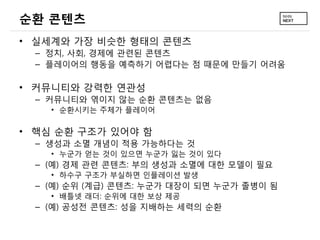 순환 콘텐츠
&bull; 실세계와 가장 비슷한 형태의 콘텐츠
  &ndash; 정치, 사회, 경제에 관련된 콘텐츠
  &ndash; 플레이어의 행동을 예측하기 어렵다는 점 때문에 만들기 어려움

&bull; 커뮤니티와 강력한 연관성
  &ndash; 커뮤니티와 엮이지 않는 순환 콘텐츠는 없음
    &bull; 순환시키는 주체가 플레이어

&bull; 핵심 순환 구조가 있어야 함
  &ndash; 생성과 소멸 개념이 적용 가능하다는 것
    &bull; 누군가 얻는 것이 있으면 누군가 잃는 것이 있다
  &ndash; (예) 경제 관련 콘텐츠: 부의 생성과 소멸에 대한 모델이 필요
    &bull; 하수구 구조가 부실하면 인플레이션 발생
  &ndash; (예) 순위 (계급) 콘텐츠: 누군가 대장이 되면 누군가 졸병이 됨
    &bull; 배틀넷 래더: 순위에 대한 보상 제공
  &ndash; (예) 공성전 콘텐츠: 성을 지배하는 세력의 순환
 