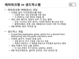 테마파크형 vs 샌드박스형
&bull; 테마파크형 (백화점식) 게임
  &ndash; 다양한 놀이 기구(콘텐츠)를 제공
      &bull; 다양한 엔드 게임 콘텐츠를 직접 제공
      &bull; 각 콘텐츠는 다른 재미와 경험을 줌
  &ndash; 여러 개의 패키지 게임이 모두 다 있는 형태
      &bull; 인던, 시나리오 던전, 레이드, 다양한 종류의 퀘스트와 전장
      &bull; 플랜트&좀비, 문명, 괴혼, 배틀필드와 비슷한 각종 미니게임들
  &ndash; (예) WOW, 테라, 아이온 등

&bull; 샌드박스 게임
  &ndash; A goal-free exploration game, where fun is derived from
    discovering how the game mechanics work
  &ndash; 다양한 놀이가 가능한 모래 상자
      &bull; 성을 쌓기도 하고 그림을 그릴 수도 있음
      &bull; 재료만 제공하고 그 재료를 바탕으로 자유롭게 놀아보는 형태
  &ndash; 게임 자체가 이미 순환 콘텐츠
      &bull; 더 이상 콘텐츠 추가 없이도 순환하는 생태계
  &ndash; (예) 마인크래프트, 울티마 온라인, 이브 온라인 등
 