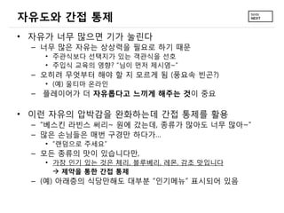 자유도와 간접 통제
&bull; 자유가 너무 많으면 기가 눌린다
 &ndash; 너무 많은 자유는 상상력을 필요로 하기 때문
   &bull; 주관식보다 선택지가 있는 객관식을 선호
   &bull; 주입식 교육의 영향? &ldquo;님이 먼저 제시염~&rdquo;
 &ndash; 오히려 무엇부터 해야 할 지 모르게 됨 (풍요속 빈곤?)
   &bull; (예) 울티마 온라인
 &ndash; 플레이어가 더 자유롭다고 느끼게 해주는 것이 중요

&bull; 이런 자유의 압박감을 완화하는데 간접 통제를 활용
 &ndash; &ldquo;베스킨 라빈스 써리~ 원에 갔는데, 종류가 많아도 너무 많아~&rdquo;
 &ndash; 많은 손님들은 매번 구경만 하다가&hellip;
   &bull; &ldquo;랜덤으로 주세요&rdquo;
 &ndash; 모든 종류의 맛이 있습니다만,
   &bull; 가장 인기 있는 것은 체리, 블루베리, 레몬, 감초 맛입니다
      제약을 통한 간접 통제
 &ndash; (예) 아래층의 식당만해도 대부분 &ldquo;인기메뉴&rdquo; 표시되어 있음
 