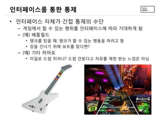 인터페이스를 통한 통제
&bull; 인터페이스 자체가 간접 통제의 수단
 &ndash; 게임에서 할 수 있는 행위를 인터페이스에 따라 기대하게 됨
 &ndash; (예) 배틀필드
   &bull; 탱크를 탔을 때, 탱크가 할 수 있는 행동을 하려고 함
   &bull; 강을 건너기 위해 보트를 탔다면?
 &ndash; (예) 기타 히어로
   &bull; 이걸로 드럼 치려나? 드럼 안된다고 자유를 제한 받는 느낌은 아님
 