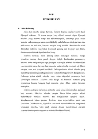 BAB I

                                PENDAHULUAN



A. Latar Belakang
      Jenis dari mikroba sangat berbeda. Hampir disemua daerah biosfir dapat
   dijumpai mikroba. Di semua tempat yang dihuni manusia dapat dijumpai
   mikroba yang mampu hidup dan berkembangbiak, contohnya pada cuaca
   tertentu, pada organisme yang memiliki kulit, pada beberapa tubuh zat cair atau
   pada udara, air, makanan, kotoran, ataupun ruang berdebu. Baru-baru ini telah
   ditemukan mikroba yang hidup di puncak gunung dan di dasar laut dalam,
   dimana manusia tidak dapat bertahan hidup.
      Mikroba memiliki peran penting dalam kehidupan manusia.               Tanpa
   kehadiran mereka, dunia penuh dengan limbah. Berdasarkan peranannya,
   mikroba dapat dibagi menjadi tiga golongan. Golongan pertama adalah mikroba
   yang memiliki peran berguna bagi manusia, yaitu mikroba pengurai, nitrifikasi,
   nitrogen, usus, dan penghasil antibiotic. Golongan kedua adalah mikroba yang
   memiliki peran merugikan bagi manusia, yaitu mikroba pembusuk dan pathogen.
   Golongan ketiga adalah mikroba yang belum diketahui peranannya bagi
   kepeningan manusia.        Mikroba jenis ketiga ini termasuk mikroba yang
   peranannya kadang berguna bagi manusia, tetapi dilain waktu berperan
   merugikan.
      Mikroba patogen merupakan mikroba yang sering menimbulkan penyakit
   bagi manusia.    Aktivitas mikroba patogen dalam bahan pangan adalah
   memperbesar     populasi     mikroba   dan    menghasilkan    senyawa   racun.
   Mengkonsumsi bahan pangan demikian akan menyebabkan sakit atau
   keracunan. Oleh karena itu, digunakan cara untuk memusnahkan dan mengontrol
   kehidupan mikroba, yaitu salah satunya dengan mensterilisasi alat-alat
   keperawatan dengan menggunakan alat sterilisasi (sterilisator).




                                                                                1
 