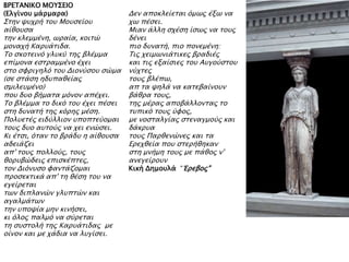 ΒΡΕΣΑΝΙΚΟ ΜΟΤ΢ΕΙΟ
(Ελγίνοτ μάπμαπα)
΢σην χτφπή σοτ Μοτςείοτ
αίθοτςα
σην κλεμμένη, ψπαία, κοισύ
μοναφή Καπτάσιδα.
Σο ςκοσεινϋ γλτκό σηρ βλέμμα
επίμονα εςσπαμμένο έφει
ςσο ςυπιγηλϋ σοτ Διονόςοτ ςύμα
(ςε ςσάςη ηδτπαθείαρ
ςμιλετμένο)
ποτ δτο βήμασα μϋνον απέφει.
Σο βλέμμα σο δικϋ σοτ έφει πέςει
ςση δτνασή σηρ κϋπηρ μέςη.
Πολτεσέρ ειδόλλιον τποπσεόομαι
σοτρ δτο ατσοόρ να φει ενύςει.
Κι έσςι, ϋσαν σο βπάδτ η αίθοτςα
αδειάζει
απ' σοτρ πολλοόρ, σοτρ
θοπτβύδειρ επιςκέπσερ,
σον Διϋντςο υανσάζομαι
πποςεκσικά απ' ση θέςη σοτ να
εγείπεσαι
σψν διπλανύν γλτπσύν και
αγαλμάσψν
σην τποχία μην κινήςει,
κι ϋλορ παλμϋ να ςόπεσαι
ση ςτςσολή σηρ Καπτάσιδαρ με
οίνον και με φάδια να λτγίςει.
Δεν αποκλείεσαι ϋμψρ έξψ να
φψ πέςει.
Μιαν άλλη ςφέςη ίςψρ να σοτρ
δένει
πιο δτνασή, πιο πονεμένη:
Σιρ φειμψνιάσικερ βπαδιέρ
και σιρ εξαίςιερ σοτ Ατγοόςσοτ
νόφσερ
σοτρ βλέπψ,
απ σα χηλά να κασεβαίνοτν
βάθπα σοτρ,
σηρ μέπαρ αποβάλλονσαρ σο
στπικϋ σοτρ όυορ,
με νοςσαλγίαρ ςσεναγμοόρ και
δάκπτα
σοτρ Παπθενύνερ και σα
Επεφθεία ποτ ςσεπήθηκαν
ςση μνήμη σοτρ με πάθορ ν'
ανεγείποτν
Κική Δημοτλά “Έπεβορ"
 