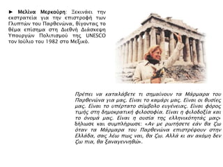 Ππέπει να κασαλάβεσε σι ςημαίνοτν σα Μάπμαπα σοτ
Παπθενύνα για μαρ. Είναι σο καμάπι μαρ. Είναι οι θτςίερ
μαρ. Είναι σο τπέπσασο ςόμβολο ετγένειαρ. Είναι υϋπορ
σιμήρ ςση δημοκπασική υιλοςουία. Είναι η υιλοδοξία και
σο ϋνομά μαρ. Είναι η οτςία σηρ ελληνικϋσησάρ μαρ»
δήλψςε και ςτμπλήπψςε: «Αν με πψσήςεσε εάν θα ζψ
ϋσαν σα Μάπμαπα σοτ Παπθενύνα επιςσπέχοτν ςσην
Ελλάδα, ςαρ λέψ πψρ ναι, θα ζψ. Αλλά κι αν ακϋμη δεν
ζψ πια, θα ξαναγεννηθύ».
► Μελίνα Μεπκοόπη: Ξεκινάει σην
εκςσπασεία για σην επιςσπουή σψν
Γλτπσύν σοτ Παπθενύνα, θίγονσαρ σο
θέμα επίςημα ςση Διεθνή Διάςκεχη
Τποτπγύν Πολισιςμοό σηρ UNESCO
σον Ιοόλιο σοτ 1982 ςσο Μεξικϋ.
 